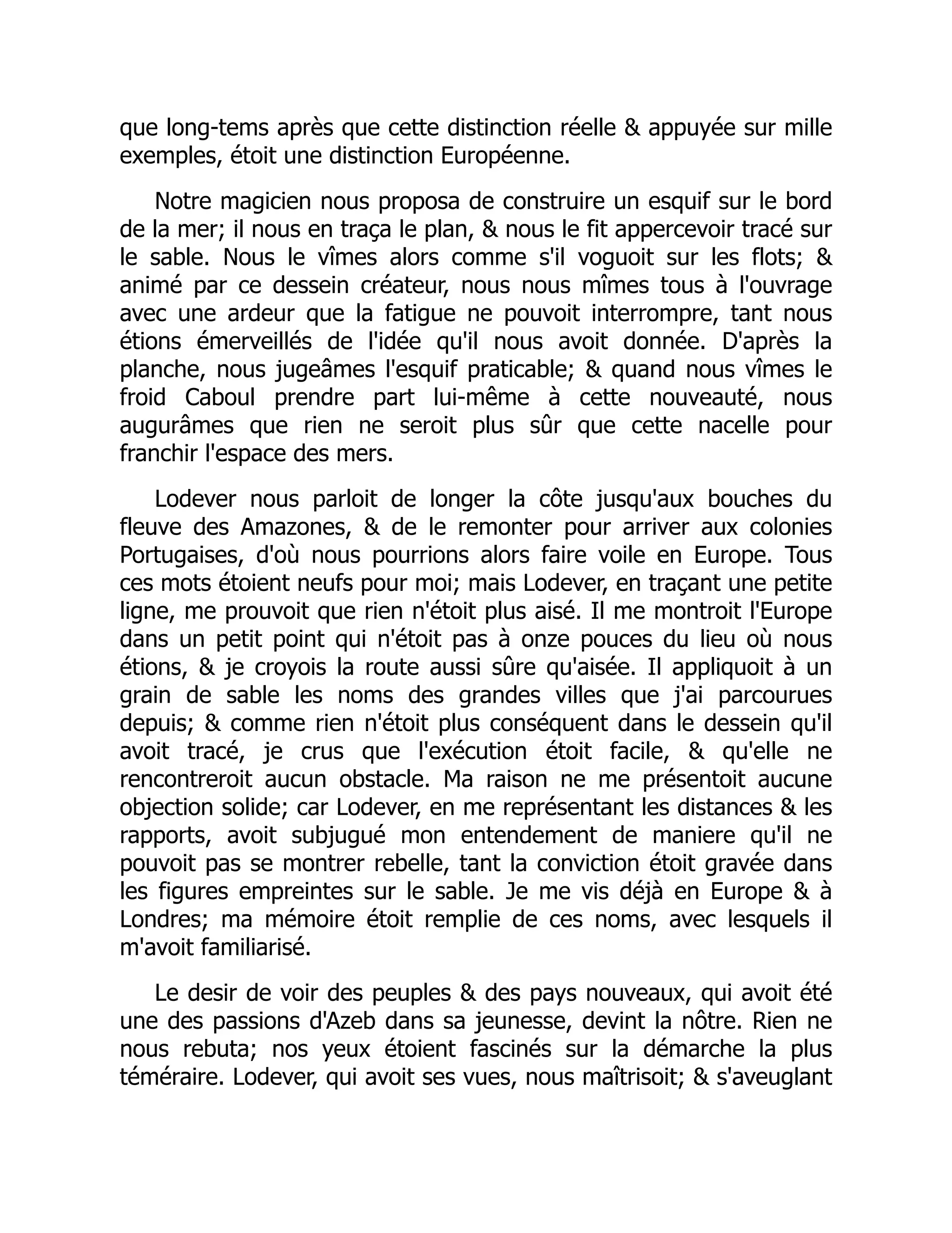 que long-tems après que cette distinction réelle & appuyée sur mille
exemples, étoit une distinction Européenne.
Notre magicien nous proposa de construire un esquif sur le bord
de la mer; il nous en traça le plan, & nous le fit appercevoir tracé sur
le sable. Nous le vîmes alors comme s'il voguoit sur les flots; &
animé par ce dessein créateur, nous nous mîmes tous à l'ouvrage
avec une ardeur que la fatigue ne pouvoit interrompre, tant nous
étions émerveillés de l'idée qu'il nous avoit donnée. D'après la
planche, nous jugeâmes l'esquif praticable; & quand nous vîmes le
froid Caboul prendre part lui-même à cette nouveauté, nous
augurâmes que rien ne seroit plus sûr que cette nacelle pour
franchir l'espace des mers.
Lodever nous parloit de longer la côte jusqu'aux bouches du
fleuve des Amazones, & de le remonter pour arriver aux colonies
Portugaises, d'où nous pourrions alors faire voile en Europe. Tous
ces mots étoient neufs pour moi; mais Lodever, en traçant une petite
ligne, me prouvoit que rien n'étoit plus aisé. Il me montroit l'Europe
dans un petit point qui n'étoit pas à onze pouces du lieu où nous
étions, & je croyois la route aussi sûre qu'aisée. Il appliquoit à un
grain de sable les noms des grandes villes que j'ai parcourues
depuis; & comme rien n'étoit plus conséquent dans le dessein qu'il
avoit tracé, je crus que l'exécution étoit facile, & qu'elle ne
rencontreroit aucun obstacle. Ma raison ne me présentoit aucune
objection solide; car Lodever, en me représentant les distances & les
rapports, avoit subjugué mon entendement de maniere qu'il ne
pouvoit pas se montrer rebelle, tant la conviction étoit gravée dans
les figures empreintes sur le sable. Je me vis déjà en Europe & à
Londres; ma mémoire étoit remplie de ces noms, avec lesquels il
m'avoit familiarisé.
Le desir de voir des peuples & des pays nouveaux, qui avoit été
une des passions d'Azeb dans sa jeunesse, devint la nôtre. Rien ne
nous rebuta; nos yeux étoient fascinés sur la démarche la plus
téméraire. Lodever, qui avoit ses vues, nous maîtrisoit; & s'aveuglant
 