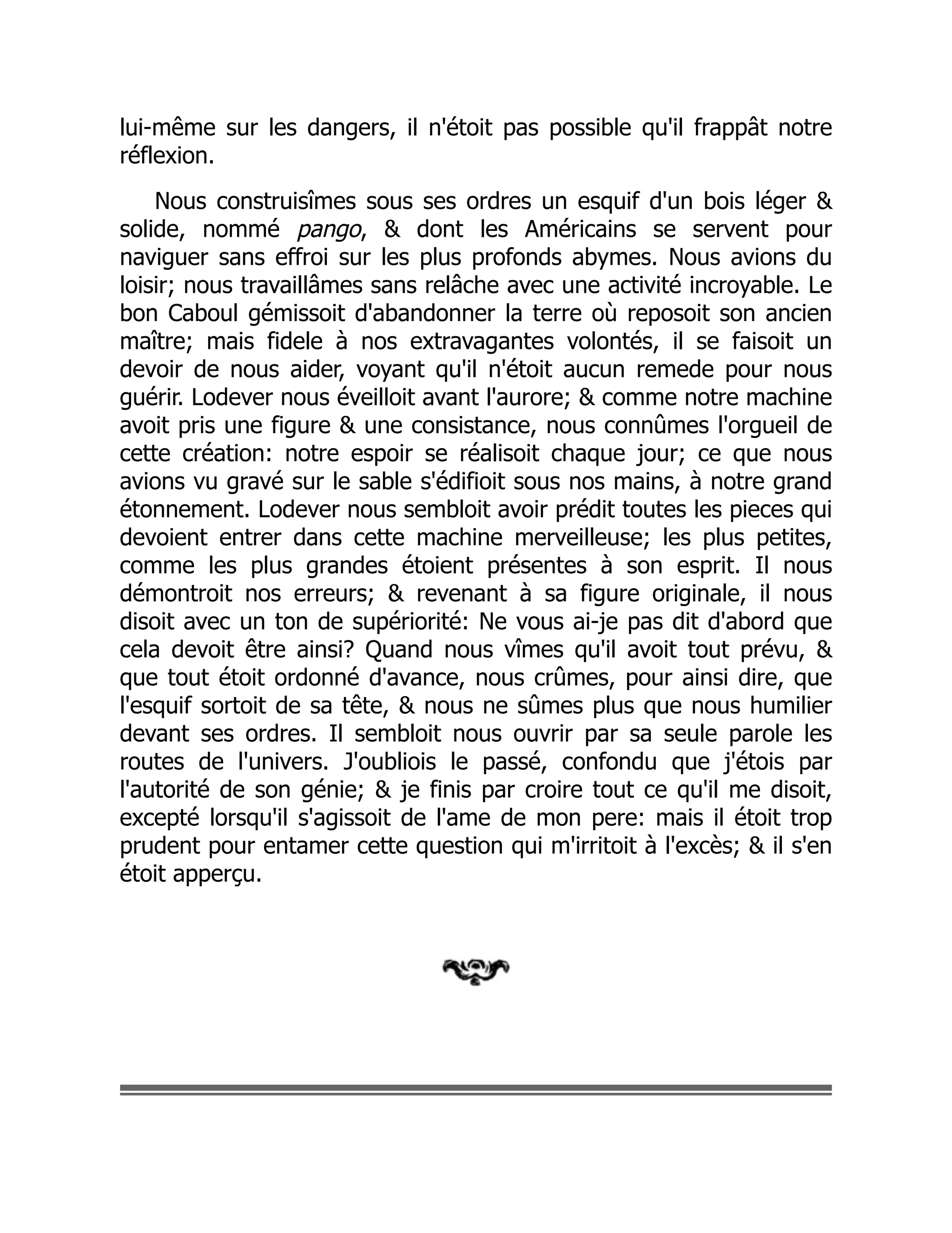 lui-même sur les dangers, il n'étoit pas possible qu'il frappât notre
réflexion.
Nous construisîmes sous ses ordres un esquif d'un bois léger &
solide, nommé pango, & dont les Américains se servent pour
naviguer sans effroi sur les plus profonds abymes. Nous avions du
loisir; nous travaillâmes sans relâche avec une activité incroyable. Le
bon Caboul gémissoit d'abandonner la terre où reposoit son ancien
maître; mais fidele à nos extravagantes volontés, il se faisoit un
devoir de nous aider, voyant qu'il n'étoit aucun remede pour nous
guérir. Lodever nous éveilloit avant l'aurore; & comme notre machine
avoit pris une figure & une consistance, nous connûmes l'orgueil de
cette création: notre espoir se réalisoit chaque jour; ce que nous
avions vu gravé sur le sable s'édifioit sous nos mains, à notre grand
étonnement. Lodever nous sembloit avoir prédit toutes les pieces qui
devoient entrer dans cette machine merveilleuse; les plus petites,
comme les plus grandes étoient présentes à son esprit. Il nous
démontroit nos erreurs; & revenant à sa figure originale, il nous
disoit avec un ton de supériorité: Ne vous ai-je pas dit d'abord que
cela devoit être ainsi? Quand nous vîmes qu'il avoit tout prévu, &
que tout étoit ordonné d'avance, nous crûmes, pour ainsi dire, que
l'esquif sortoit de sa tête, & nous ne sûmes plus que nous humilier
devant ses ordres. Il sembloit nous ouvrir par sa seule parole les
routes de l'univers. J'oubliois le passé, confondu que j'étois par
l'autorité de son génie; & je finis par croire tout ce qu'il me disoit,
excepté lorsqu'il s'agissoit de l'ame de mon pere: mais il étoit trop
prudent pour entamer cette question qui m'irritoit à l'excès; & il s'en
étoit apperçu.
 