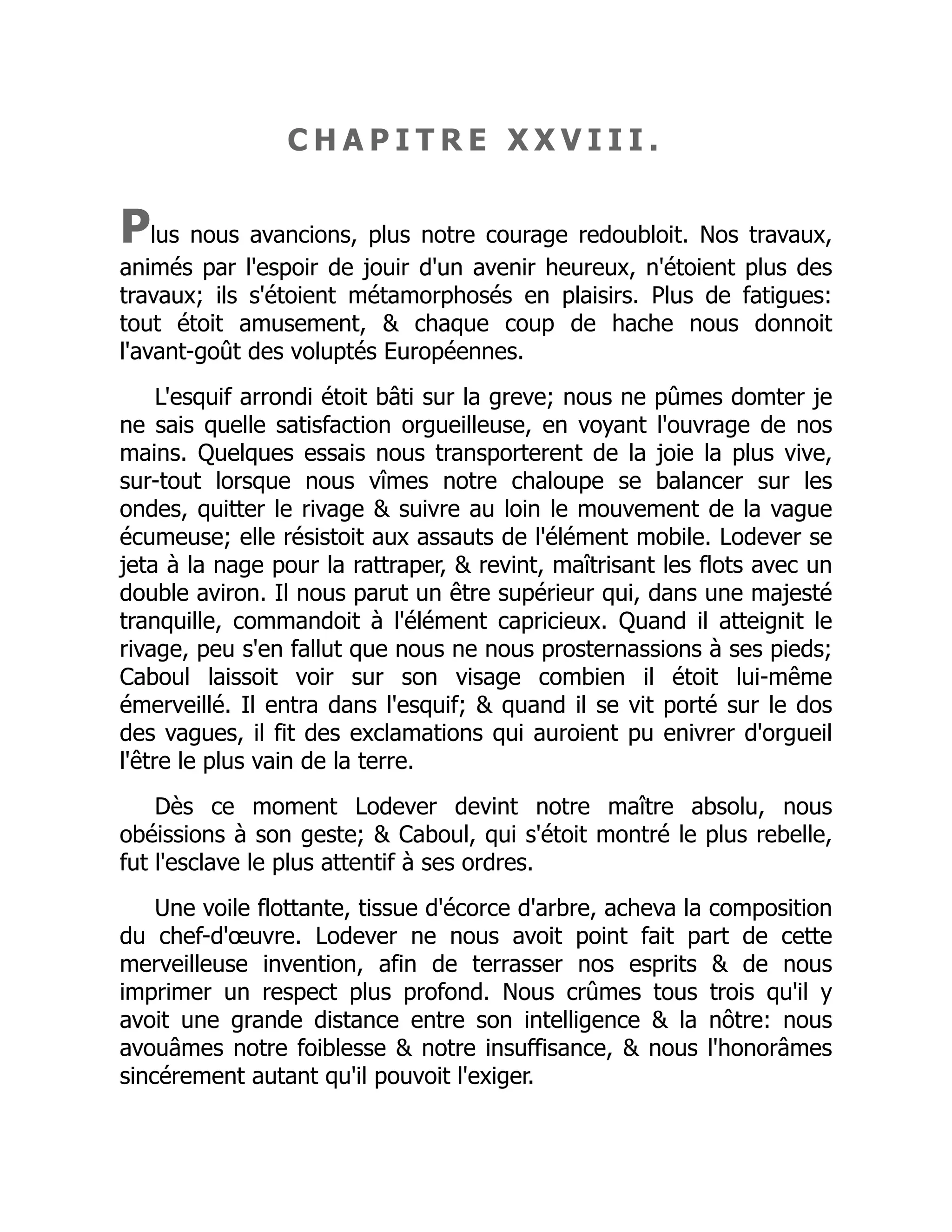 C H A P I T R E X X V I I I .
Plus nous avancions, plus notre courage redoubloit. Nos travaux,
animés par l'espoir de jouir d'un avenir heureux, n'étoient plus des
travaux; ils s'étoient métamorphosés en plaisirs. Plus de fatigues:
tout étoit amusement, & chaque coup de hache nous donnoit
l'avant-goût des voluptés Européennes.
L'esquif arrondi étoit bâti sur la greve; nous ne pûmes domter je
ne sais quelle satisfaction orgueilleuse, en voyant l'ouvrage de nos
mains. Quelques essais nous transporterent de la joie la plus vive,
sur-tout lorsque nous vîmes notre chaloupe se balancer sur les
ondes, quitter le rivage & suivre au loin le mouvement de la vague
écumeuse; elle résistoit aux assauts de l'élément mobile. Lodever se
jeta à la nage pour la rattraper, & revint, maîtrisant les flots avec un
double aviron. Il nous parut un être supérieur qui, dans une majesté
tranquille, commandoit à l'élément capricieux. Quand il atteignit le
rivage, peu s'en fallut que nous ne nous prosternassions à ses pieds;
Caboul laissoit voir sur son visage combien il étoit lui-même
émerveillé. Il entra dans l'esquif; & quand il se vit porté sur le dos
des vagues, il fit des exclamations qui auroient pu enivrer d'orgueil
l'être le plus vain de la terre.
Dès ce moment Lodever devint notre maître absolu, nous
obéissions à son geste; & Caboul, qui s'étoit montré le plus rebelle,
fut l'esclave le plus attentif à ses ordres.
Une voile flottante, tissue d'écorce d'arbre, acheva la composition
du chef-d'œuvre. Lodever ne nous avoit point fait part de cette
merveilleuse invention, afin de terrasser nos esprits & de nous
imprimer un respect plus profond. Nous crûmes tous trois qu'il y
avoit une grande distance entre son intelligence & la nôtre: nous
avouâmes notre foiblesse & notre insuffisance, & nous l'honorâmes
sincérement autant qu'il pouvoit l'exiger.
 