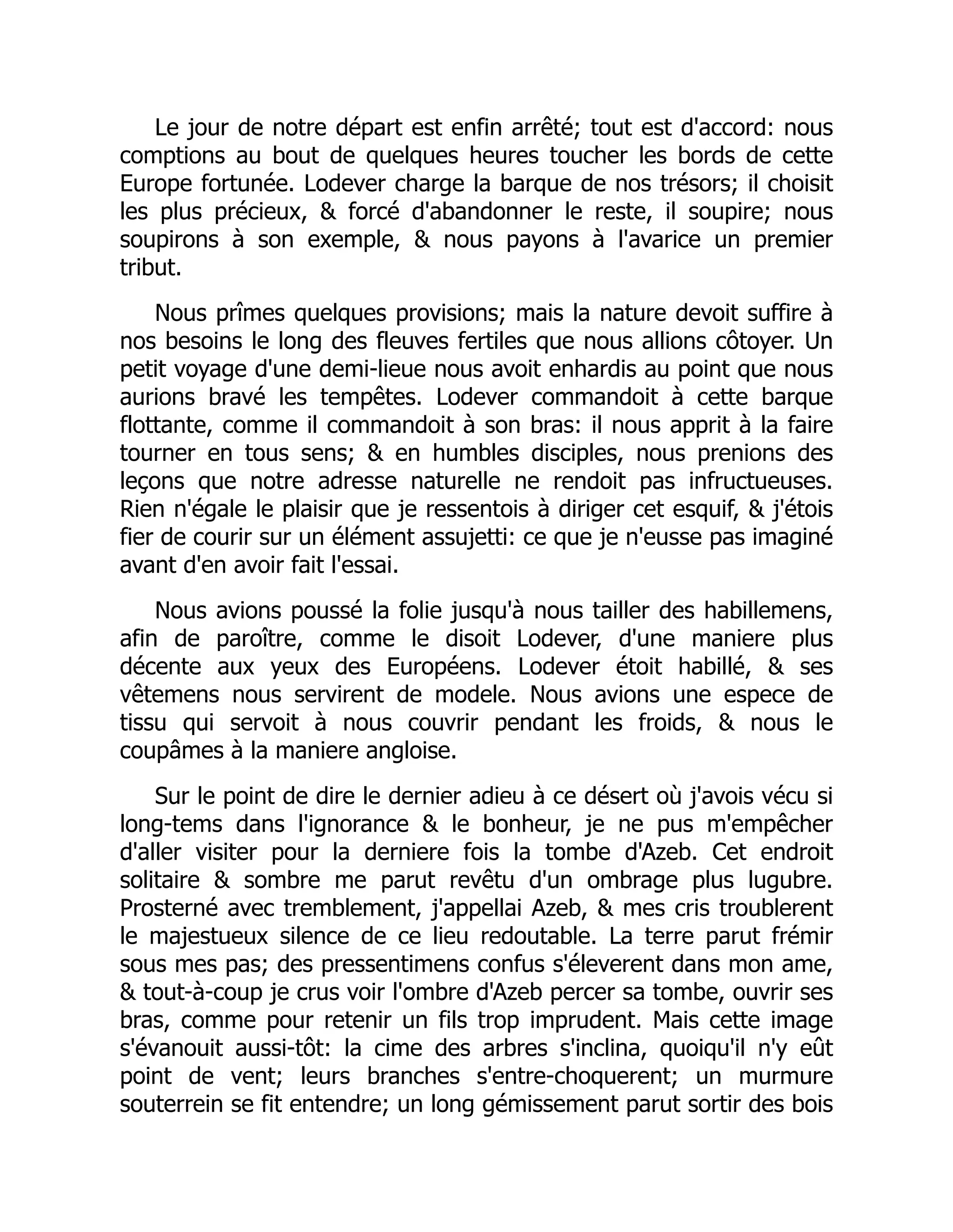 Le jour de notre départ est enfin arrêté; tout est d'accord: nous
comptions au bout de quelques heures toucher les bords de cette
Europe fortunée. Lodever charge la barque de nos trésors; il choisit
les plus précieux, & forcé d'abandonner le reste, il soupire; nous
soupirons à son exemple, & nous payons à l'avarice un premier
tribut.
Nous prîmes quelques provisions; mais la nature devoit suffire à
nos besoins le long des fleuves fertiles que nous allions côtoyer. Un
petit voyage d'une demi-lieue nous avoit enhardis au point que nous
aurions bravé les tempêtes. Lodever commandoit à cette barque
flottante, comme il commandoit à son bras: il nous apprit à la faire
tourner en tous sens; & en humbles disciples, nous prenions des
leçons que notre adresse naturelle ne rendoit pas infructueuses.
Rien n'égale le plaisir que je ressentois à diriger cet esquif, & j'étois
fier de courir sur un élément assujetti: ce que je n'eusse pas imaginé
avant d'en avoir fait l'essai.
Nous avions poussé la folie jusqu'à nous tailler des habillemens,
afin de paroître, comme le disoit Lodever, d'une maniere plus
décente aux yeux des Européens. Lodever étoit habillé, & ses
vêtemens nous servirent de modele. Nous avions une espece de
tissu qui servoit à nous couvrir pendant les froids, & nous le
coupâmes à la maniere angloise.
Sur le point de dire le dernier adieu à ce désert où j'avois vécu si
long-tems dans l'ignorance & le bonheur, je ne pus m'empêcher
d'aller visiter pour la derniere fois la tombe d'Azeb. Cet endroit
solitaire & sombre me parut revêtu d'un ombrage plus lugubre.
Prosterné avec tremblement, j'appellai Azeb, & mes cris troublerent
le majestueux silence de ce lieu redoutable. La terre parut frémir
sous mes pas; des pressentimens confus s'éleverent dans mon ame,
& tout-à-coup je crus voir l'ombre d'Azeb percer sa tombe, ouvrir ses
bras, comme pour retenir un fils trop imprudent. Mais cette image
s'évanouit aussi-tôt: la cime des arbres s'inclina, quoiqu'il n'y eût
point de vent; leurs branches s'entre-choquerent; un murmure
souterrein se fit entendre; un long gémissement parut sortir des bois
 