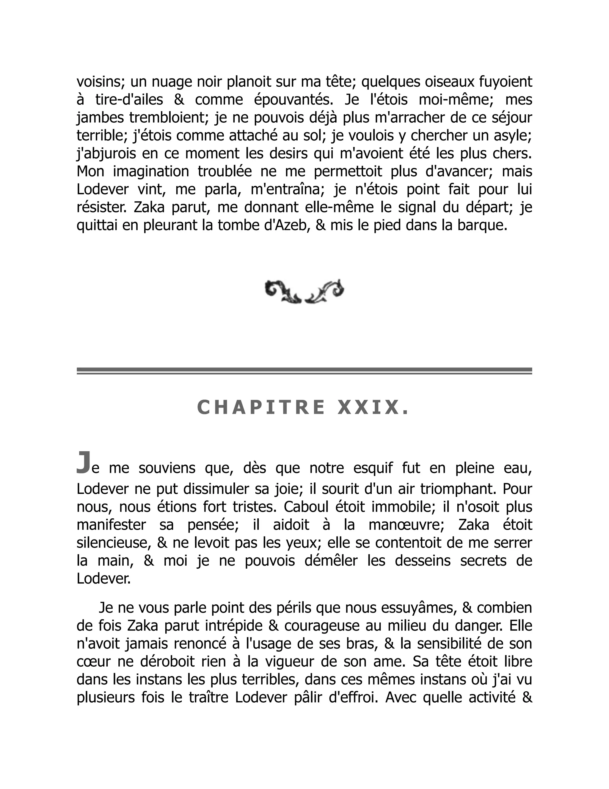 voisins; un nuage noir planoit sur ma tête; quelques oiseaux fuyoient
à tire-d'ailes & comme épouvantés. Je l'étois moi-même; mes
jambes trembloient; je ne pouvois déjà plus m'arracher de ce séjour
terrible; j'étois comme attaché au sol; je voulois y chercher un asyle;
j'abjurois en ce moment les desirs qui m'avoient été les plus chers.
Mon imagination troublée ne me permettoit plus d'avancer; mais
Lodever vint, me parla, m'entraîna; je n'étois point fait pour lui
résister. Zaka parut, me donnant elle-même le signal du départ; je
quittai en pleurant la tombe d'Azeb, & mis le pied dans la barque.
C H A P I T R E X X I X .
Je me souviens que, dès que notre esquif fut en pleine eau,
Lodever ne put dissimuler sa joie; il sourit d'un air triomphant. Pour
nous, nous étions fort tristes. Caboul étoit immobile; il n'osoit plus
manifester sa pensée; il aidoit à la manœuvre; Zaka étoit
silencieuse, & ne levoit pas les yeux; elle se contentoit de me serrer
la main, & moi je ne pouvois démêler les desseins secrets de
Lodever.
Je ne vous parle point des périls que nous essuyâmes, & combien
de fois Zaka parut intrépide & courageuse au milieu du danger. Elle
n'avoit jamais renoncé à l'usage de ses bras, & la sensibilité de son
cœur ne déroboit rien à la vigueur de son ame. Sa tête étoit libre
dans les instans les plus terribles, dans ces mêmes instans où j'ai vu
plusieurs fois le traître Lodever pâlir d'effroi. Avec quelle activité &
 