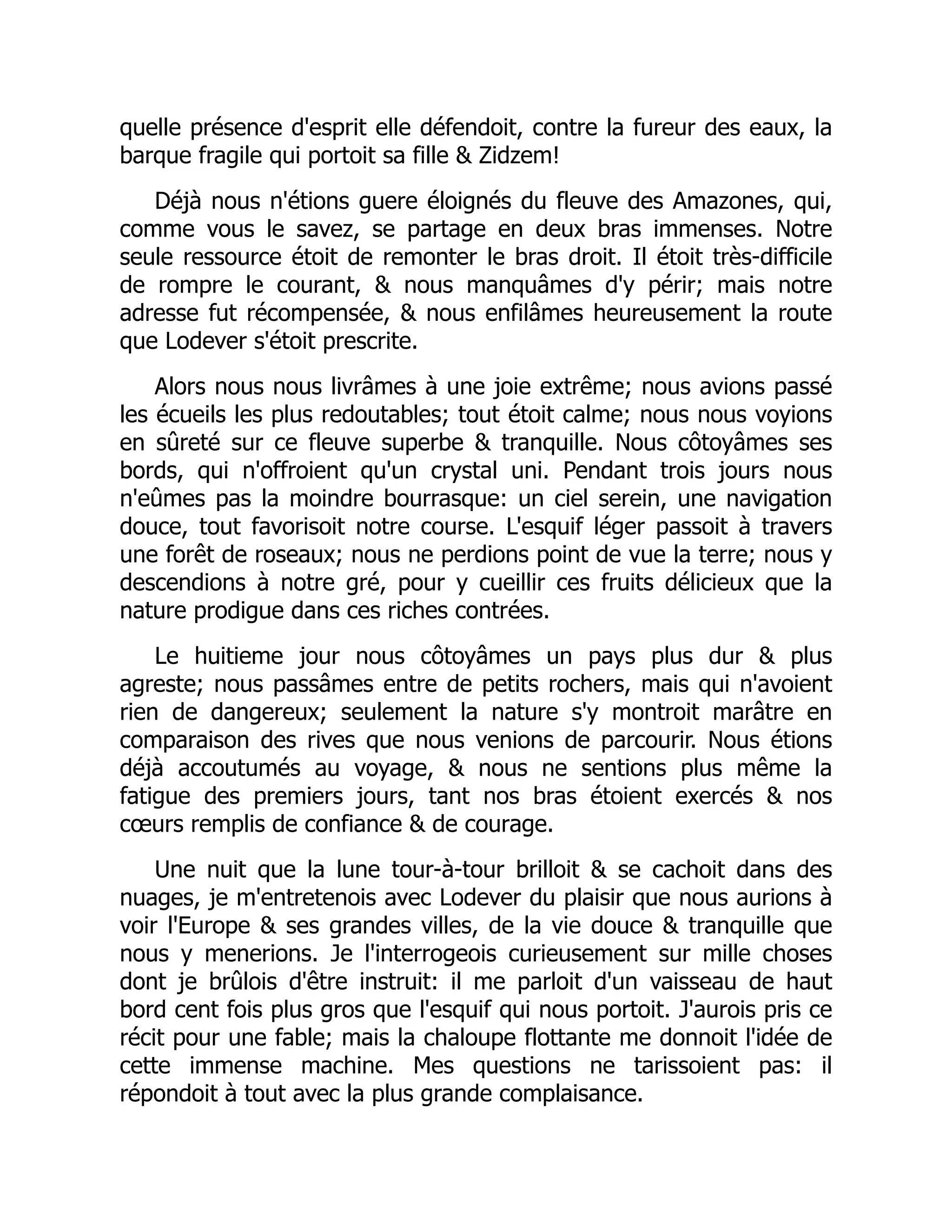 quelle présence d'esprit elle défendoit, contre la fureur des eaux, la
barque fragile qui portoit sa fille & Zidzem!
Déjà nous n'étions guere éloignés du fleuve des Amazones, qui,
comme vous le savez, se partage en deux bras immenses. Notre
seule ressource étoit de remonter le bras droit. Il étoit très-difficile
de rompre le courant, & nous manquâmes d'y périr; mais notre
adresse fut récompensée, & nous enfilâmes heureusement la route
que Lodever s'étoit prescrite.
Alors nous nous livrâmes à une joie extrême; nous avions passé
les écueils les plus redoutables; tout étoit calme; nous nous voyions
en sûreté sur ce fleuve superbe & tranquille. Nous côtoyâmes ses
bords, qui n'offroient qu'un crystal uni. Pendant trois jours nous
n'eûmes pas la moindre bourrasque: un ciel serein, une navigation
douce, tout favorisoit notre course. L'esquif léger passoit à travers
une forêt de roseaux; nous ne perdions point de vue la terre; nous y
descendions à notre gré, pour y cueillir ces fruits délicieux que la
nature prodigue dans ces riches contrées.
Le huitieme jour nous côtoyâmes un pays plus dur & plus
agreste; nous passâmes entre de petits rochers, mais qui n'avoient
rien de dangereux; seulement la nature s'y montroit marâtre en
comparaison des rives que nous venions de parcourir. Nous étions
déjà accoutumés au voyage, & nous ne sentions plus même la
fatigue des premiers jours, tant nos bras étoient exercés & nos
cœurs remplis de confiance & de courage.
Une nuit que la lune tour-à-tour brilloit & se cachoit dans des
nuages, je m'entretenois avec Lodever du plaisir que nous aurions à
voir l'Europe & ses grandes villes, de la vie douce & tranquille que
nous y menerions. Je l'interrogeois curieusement sur mille choses
dont je brûlois d'être instruit: il me parloit d'un vaisseau de haut
bord cent fois plus gros que l'esquif qui nous portoit. J'aurois pris ce
récit pour une fable; mais la chaloupe flottante me donnoit l'idée de
cette immense machine. Mes questions ne tarissoient pas: il
répondoit à tout avec la plus grande complaisance.
 