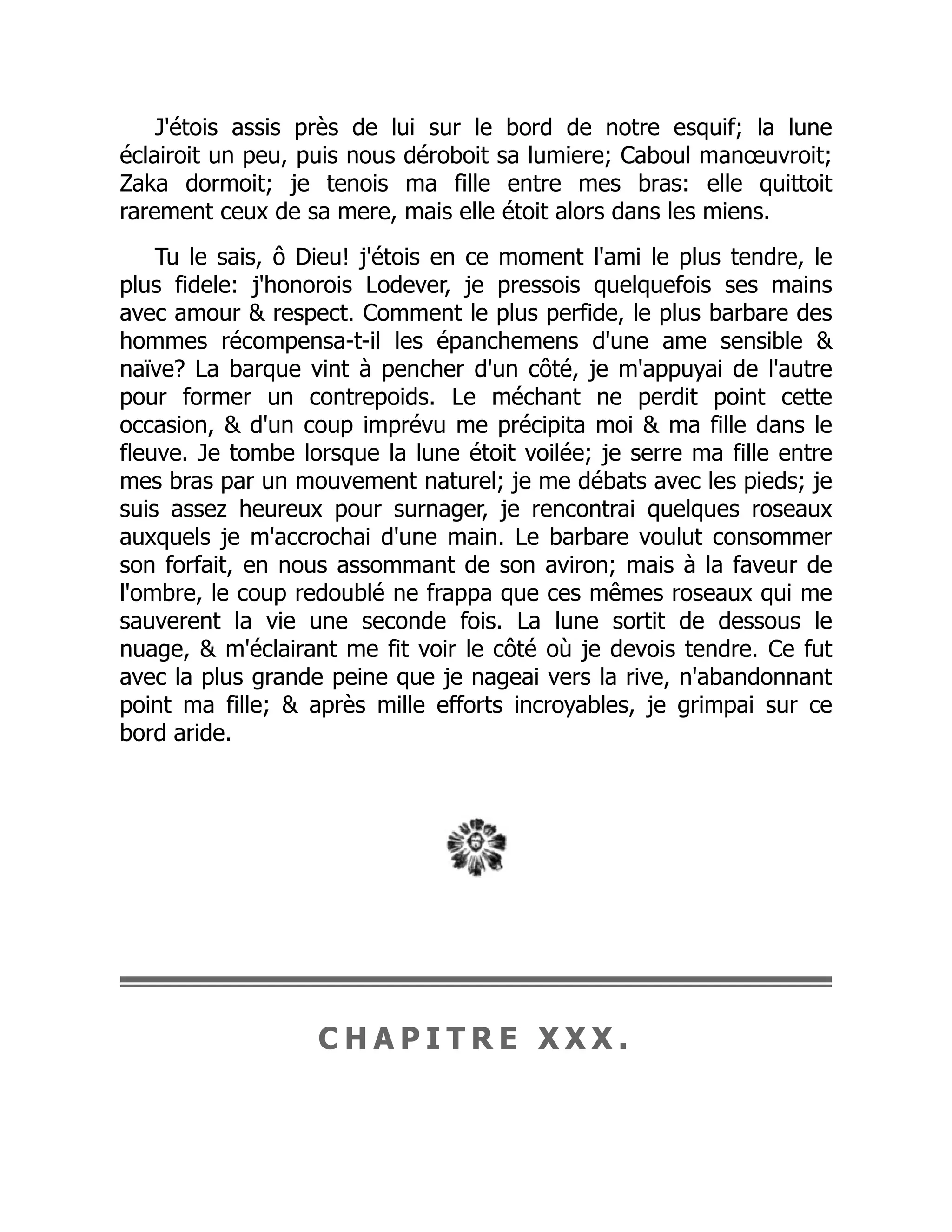J'étois assis près de lui sur le bord de notre esquif; la lune
éclairoit un peu, puis nous déroboit sa lumiere; Caboul manœuvroit;
Zaka dormoit; je tenois ma fille entre mes bras: elle quittoit
rarement ceux de sa mere, mais elle étoit alors dans les miens.
Tu le sais, ô Dieu! j'étois en ce moment l'ami le plus tendre, le
plus fidele: j'honorois Lodever, je pressois quelquefois ses mains
avec amour & respect. Comment le plus perfide, le plus barbare des
hommes récompensa-t-il les épanchemens d'une ame sensible &
naïve? La barque vint à pencher d'un côté, je m'appuyai de l'autre
pour former un contrepoids. Le méchant ne perdit point cette
occasion, & d'un coup imprévu me précipita moi & ma fille dans le
fleuve. Je tombe lorsque la lune étoit voilée; je serre ma fille entre
mes bras par un mouvement naturel; je me débats avec les pieds; je
suis assez heureux pour surnager, je rencontrai quelques roseaux
auxquels je m'accrochai d'une main. Le barbare voulut consommer
son forfait, en nous assommant de son aviron; mais à la faveur de
l'ombre, le coup redoublé ne frappa que ces mêmes roseaux qui me
sauverent la vie une seconde fois. La lune sortit de dessous le
nuage, & m'éclairant me fit voir le côté où je devois tendre. Ce fut
avec la plus grande peine que je nageai vers la rive, n'abandonnant
point ma fille; & après mille efforts incroyables, je grimpai sur ce
bord aride.
C H A P I T R E X X X .
 