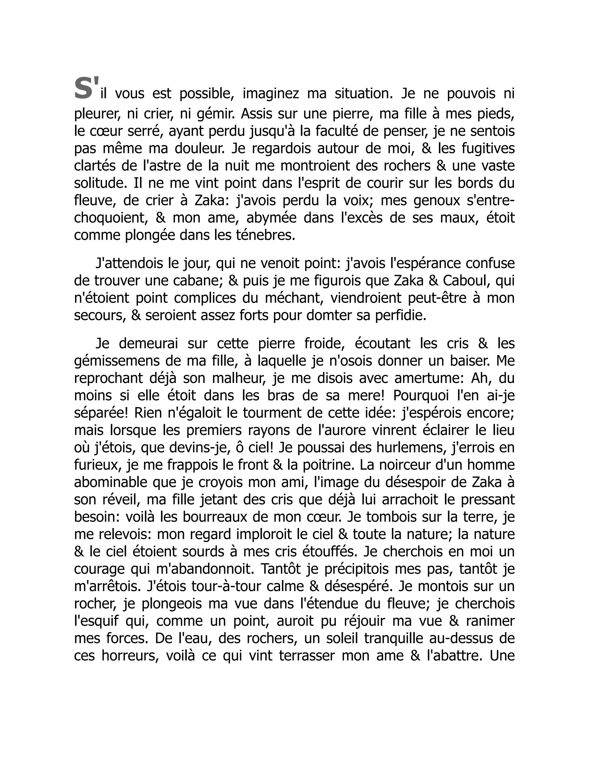 S'il vous est possible, imaginez ma situation. Je ne pouvois ni
pleurer, ni crier, ni gémir. Assis sur une pierre, ma fille à mes pieds,
le cœur serré, ayant perdu jusqu'à la faculté de penser, je ne sentois
pas même ma douleur. Je regardois autour de moi, & les fugitives
clartés de l'astre de la nuit me montroient des rochers & une vaste
solitude. Il ne me vint point dans l'esprit de courir sur les bords du
fleuve, de crier à Zaka: j'avois perdu la voix; mes genoux s'entre-
choquoient, & mon ame, abymée dans l'excès de ses maux, étoit
comme plongée dans les ténebres.
J'attendois le jour, qui ne venoit point: j'avois l'espérance confuse
de trouver une cabane; & puis je me figurois que Zaka & Caboul, qui
n'étoient point complices du méchant, viendroient peut-être à mon
secours, & seroient assez forts pour domter sa perfidie.
Je demeurai sur cette pierre froide, écoutant les cris & les
gémissemens de ma fille, à laquelle je n'osois donner un baiser. Me
reprochant déjà son malheur, je me disois avec amertume: Ah, du
moins si elle étoit dans les bras de sa mere! Pourquoi l'en ai-je
séparée! Rien n'égaloit le tourment de cette idée: j'espérois encore;
mais lorsque les premiers rayons de l'aurore vinrent éclairer le lieu
où j'étois, que devins-je, ô ciel! Je poussai des hurlemens, j'errois en
furieux, je me frappois le front & la poitrine. La noirceur d'un homme
abominable que je croyois mon ami, l'image du désespoir de Zaka à
son réveil, ma fille jetant des cris que déjà lui arrachoit le pressant
besoin: voilà les bourreaux de mon cœur. Je tombois sur la terre, je
me relevois: mon regard imploroit le ciel & toute la nature; la nature
& le ciel étoient sourds à mes cris étouffés. Je cherchois en moi un
courage qui m'abandonnoit. Tantôt je précipitois mes pas, tantôt je
m'arrêtois. J'étois tour-à-tour calme & désespéré. Je montois sur un
rocher, je plongeois ma vue dans l'étendue du fleuve; je cherchois
l'esquif qui, comme un point, auroit pu réjouir ma vue & ranimer
mes forces. De l'eau, des rochers, un soleil tranquille au-dessus de
ces horreurs, voilà ce qui vint terrasser mon ame & l'abattre. Une
 