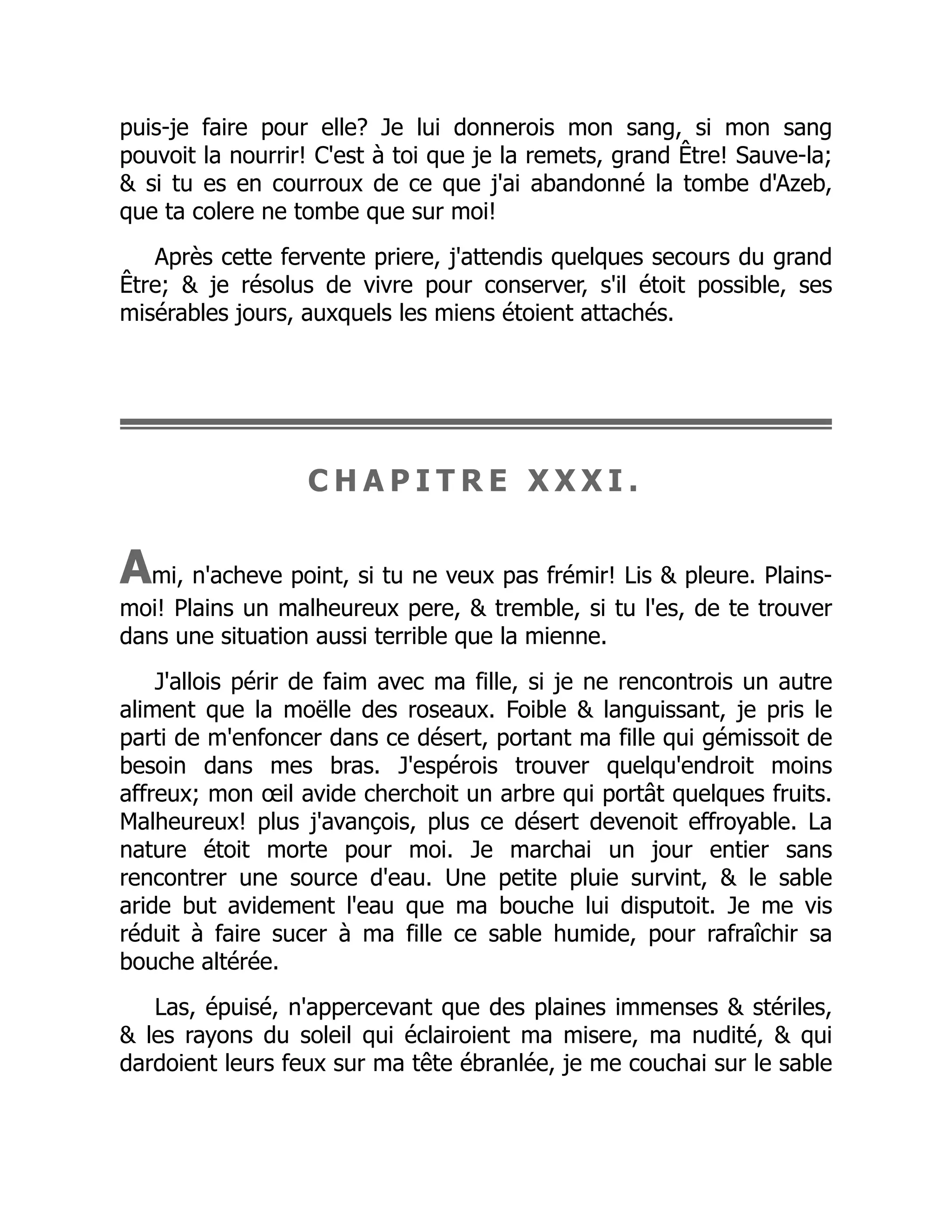puis-je faire pour elle? Je lui donnerois mon sang, si mon sang
pouvoit la nourrir! C'est à toi que je la remets, grand Être! Sauve-la;
& si tu es en courroux de ce que j'ai abandonné la tombe d'Azeb,
que ta colere ne tombe que sur moi!
Après cette fervente priere, j'attendis quelques secours du grand
Être; & je résolus de vivre pour conserver, s'il étoit possible, ses
misérables jours, auxquels les miens étoient attachés.
C H A P I T R E X X X I .
Ami, n'acheve point, si tu ne veux pas frémir! Lis & pleure. Plains-
moi! Plains un malheureux pere, & tremble, si tu l'es, de te trouver
dans une situation aussi terrible que la mienne.
J'allois périr de faim avec ma fille, si je ne rencontrois un autre
aliment que la moëlle des roseaux. Foible & languissant, je pris le
parti de m'enfoncer dans ce désert, portant ma fille qui gémissoit de
besoin dans mes bras. J'espérois trouver quelqu'endroit moins
affreux; mon œil avide cherchoit un arbre qui portât quelques fruits.
Malheureux! plus j'avançois, plus ce désert devenoit effroyable. La
nature étoit morte pour moi. Je marchai un jour entier sans
rencontrer une source d'eau. Une petite pluie survint, & le sable
aride but avidement l'eau que ma bouche lui disputoit. Je me vis
réduit à faire sucer à ma fille ce sable humide, pour rafraîchir sa
bouche altérée.
Las, épuisé, n'appercevant que des plaines immenses & stériles,
& les rayons du soleil qui éclairoient ma misere, ma nudité, & qui
dardoient leurs feux sur ma tête ébranlée, je me couchai sur le sable
 
