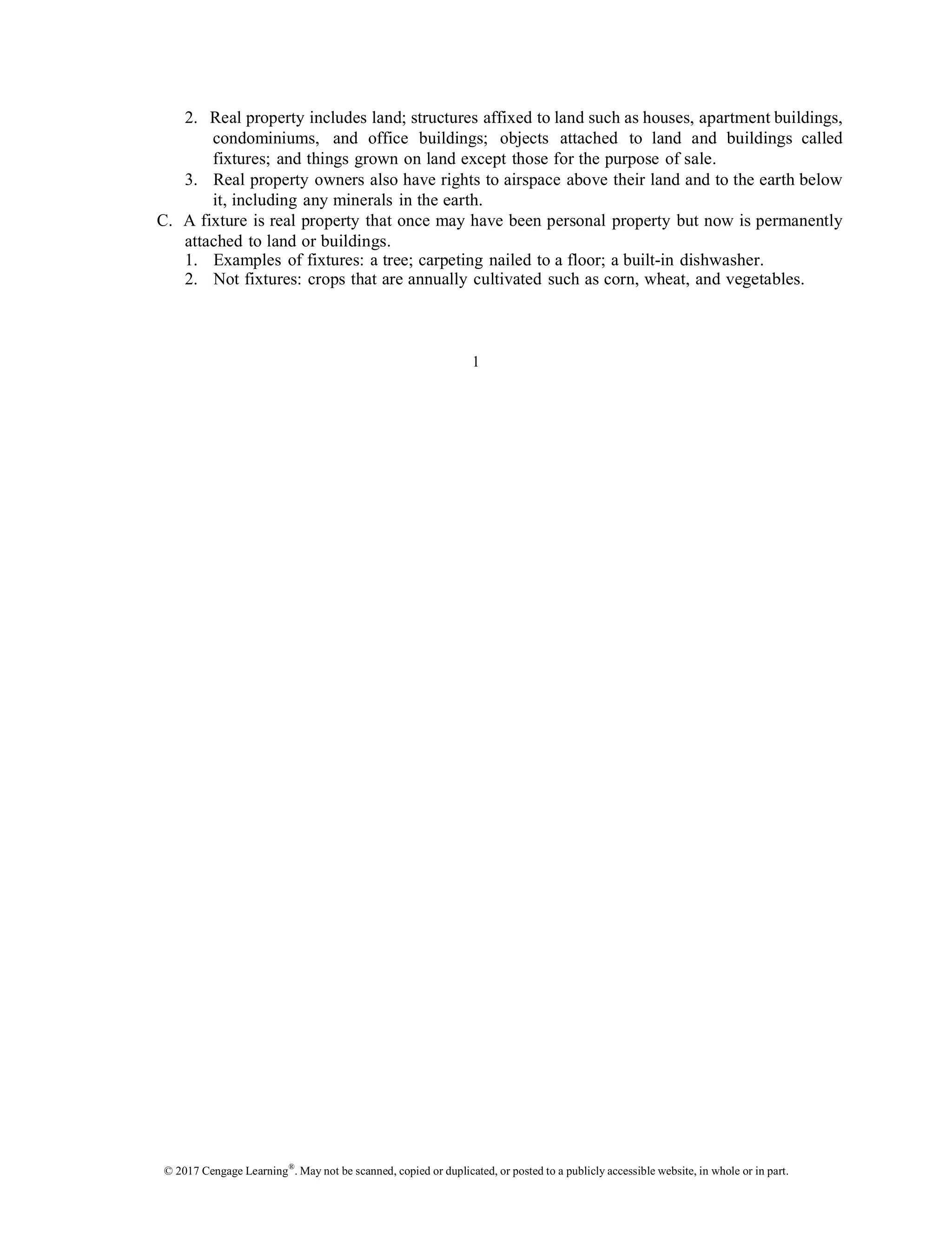 © 2017 Cengage Learning®
. May not be scanned, copied or duplicated, or posted to a publicly accessible website, in whole or in part.
2. Real property includes land; structures affixed to land such as houses, apartment buildings,
condominiums, and office buildings; objects attached to land and buildings called
fixtures; and things grown on land except those for the purpose of sale.
3. Real property owners also have rights to airspace above their land and to the earth below
it, including any minerals in the earth.
C. A fixture is real property that once may have been personal property but now is permanently
attached to land or buildings.
1. Examples of fixtures: a tree; carpeting nailed to a floor; a built-in dishwasher.
2. Not fixtures: crops that are annually cultivated such as corn, wheat, and vegetables.
1
 