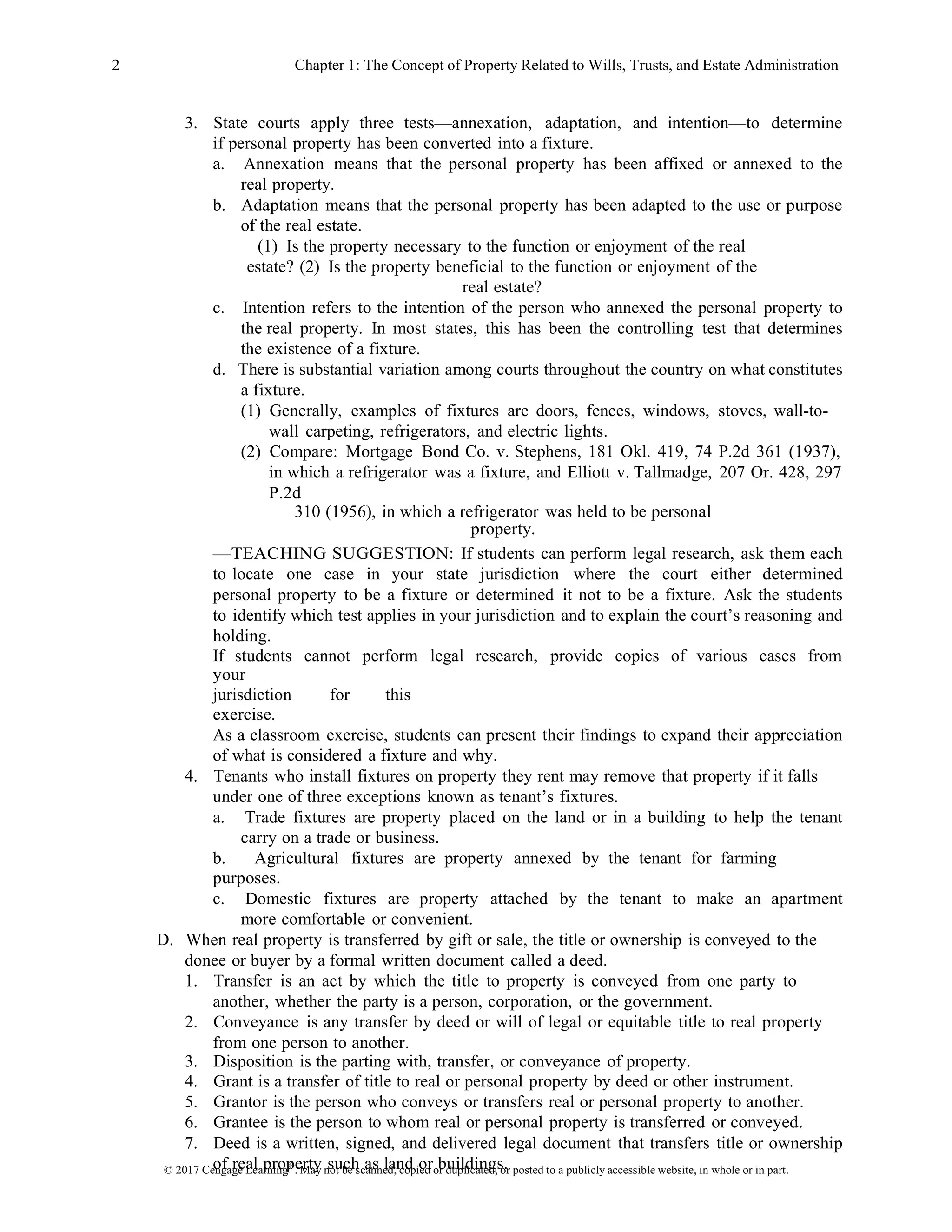 © 2017 Cengage Learning®
. May not be scanned, copied or duplicated, or posted to a publicly accessible website, in whole or in part.
2 Chapter 1: The Concept of Property Related to Wills, Trusts, and Estate Administration
3. State courts apply three tests—annexation, adaptation, and intention—to determine
if personal property has been converted into a fixture.
a. Annexation means that the personal property has been affixed or annexed to the
real property.
b. Adaptation means that the personal property has been adapted to the use or purpose
of the real estate.
(1) Is the property necessary to the function or enjoyment of the real
estate? (2) Is the property beneficial to the function or enjoyment of the
real estate?
c. Intention refers to the intention of the person who annexed the personal property to
the real property. In most states, this has been the controlling test that determines
the existence of a fixture.
d. There is substantial variation among courts throughout the country on what constitutes
a fixture.
(1) Generally, examples of fixtures are doors, fences, windows, stoves, wall-to-
wall carpeting, refrigerators, and electric lights.
(2) Compare: Mortgage Bond Co. v. Stephens, 181 Okl. 419, 74 P.2d 361 (1937),
in which a refrigerator was a fixture, and Elliott v. Tallmadge, 207 Or. 428, 297
P.2d
310 (1956), in which a refrigerator was held to be personal
property.
—TEACHING SUGGESTION: If students can perform legal research, ask them each
to locate one case in your state jurisdiction where the court either determined
personal property to be a fixture or determined it not to be a fixture. Ask the students
to identify which test applies in your jurisdiction and to explain the court’s reasoning and
holding.
If students cannot perform legal research, provide copies of various cases from
your
jurisdiction for this
exercise.
As a classroom exercise, students can present their findings to expand their appreciation
of what is considered a fixture and why.
4. Tenants who install fixtures on property they rent may remove that property if it falls
under one of three exceptions known as tenant’s fixtures.
a. Trade fixtures are property placed on the land or in a building to help the tenant
carry on a trade or business.
b. Agricultural fixtures are property annexed by the tenant for farming
purposes.
c. Domestic fixtures are property attached by the tenant to make an apartment
more comfortable or convenient.
D. When real property is transferred by gift or sale, the title or ownership is conveyed to the
donee or buyer by a formal written document called a deed.
1. Transfer is an act by which the title to property is conveyed from one party to
another, whether the party is a person, corporation, or the government.
2. Conveyance is any transfer by deed or will of legal or equitable title to real property
from one person to another.
3. Disposition is the parting with, transfer, or conveyance of property.
4. Grant is a transfer of title to real or personal property by deed or other instrument.
5. Grantor is the person who conveys or transfers real or personal property to another.
6. Grantee is the person to whom real or personal property is transferred or conveyed.
7. Deed is a written, signed, and delivered legal document that transfers title or ownership
of real property such as land or buildings.
 