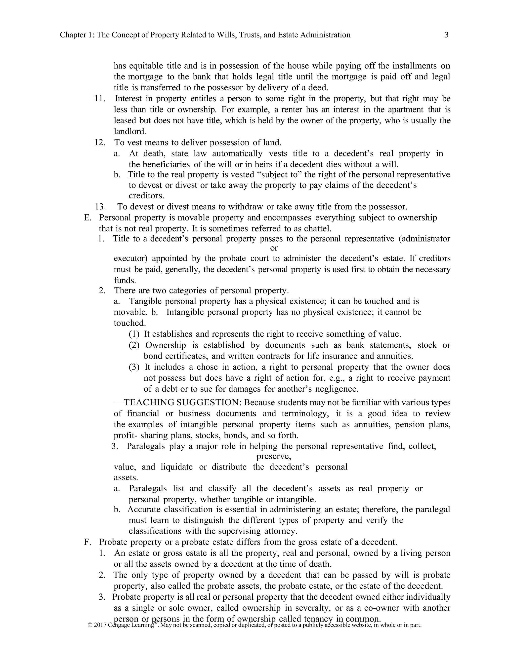 © 2017 Cengage Learning®
. May not be scanned, copied or duplicated, or posted to a publicly accessible website, in whole or in part.
Chapter 1: The Concept of Property Related to Wills, Trusts, and Estate Administration 3
has equitable title and is in possession of the house while paying off the installments on
the mortgage to the bank that holds legal title until the mortgage is paid off and legal
title is transferred to the possessor by delivery of a deed.
11. Interest in property entitles a person to some right in the property, but that right may be
less than title or ownership. For example, a renter has an interest in the apartment that is
leased but does not have title, which is held by the owner of the property, who is usually the
landlord.
12. To vest means to deliver possession of land.
a. At death, state law automatically vests title to a decedent’s real property in
the beneficiaries of the will or in heirs if a decedent dies without a will.
b. Title to the real property is vested “subject to” the right of the personal representative
to devest or divest or take away the property to pay claims of the decedent’s
creditors.
13. To devest or divest means to withdraw or take away title from the possessor.
E. Personal property is movable property and encompasses everything subject to ownership
that is not real property. It is sometimes referred to as chattel.
1. Title to a decedent’s personal property passes to the personal representative (administrator
or
executor) appointed by the probate court to administer the decedent’s estate. If creditors
must be paid, generally, the decedent’s personal property is used first to obtain the necessary
funds.
2. There are two categories of personal property.
a. Tangible personal property has a physical existence; it can be touched and is
movable. b. Intangible personal property has no physical existence; it cannot be
touched.
(1) It establishes and represents the right to receive something of value.
(2) Ownership is established by documents such as bank statements, stock or
bond certificates, and written contracts for life insurance and annuities.
(3) It includes a chose in action, a right to personal property that the owner does
not possess but does have a right of action for, e.g., a right to receive payment
of a debt or to sue for damages for another’s negligence.
—TEACHING SUGGESTION: Because students may not be familiar with various types
of financial or business documents and terminology, it is a good idea to review
the examples of intangible personal property items such as annuities, pension plans,
profit- sharing plans, stocks, bonds, and so forth.
3. Paralegals play a major role in helping the personal representative find, collect,
preserve,
value, and liquidate or distribute the decedent’s personal
assets.
a. Paralegals list and classify all the decedent’s assets as real property or
personal property, whether tangible or intangible.
b. Accurate classification is essential in administering an estate; therefore, the paralegal
must learn to distinguish the different types of property and verify the
classifications with the supervising attorney.
F. Probate property or a probate estate differs from the gross estate of a decedent.
1. An estate or gross estate is all the property, real and personal, owned by a living person
or all the assets owned by a decedent at the time of death.
2. The only type of property owned by a decedent that can be passed by will is probate
property, also called the probate assets, the probate estate, or the estate of the decedent.
3. Probate property is all real or personal property that the decedent owned either individually
as a single or sole owner, called ownership in severalty, or as a co-owner with another
person or persons in the form of ownership called tenancy in common.
 