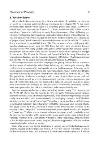 Overview of Vaccines 5
3. Vaccine Safety
All available data concerning the efficacy and safety of candidate vaccines are
reviewed by regulatory authorities before registration (see Chapter 22). At that stage,
potential safety hazards which occur at a frequency greater than about 1/5,000 doses
should have been detected (see Chapter 21). Some undesirable side effects occur at
much lower frequencies, which are seen only during immunosurveillance following reg-
istration. The Guillain-Barré syndrome occurs after administration of the influenza vac-
cine at a frequency of about 1 case per million doses; but following the mass vaccination
of people in the United States with the swine influenza vaccine in 1976–1877, the inci-
dence was about 1 case/60,000 doses (16). The incidence of encephalopathy after
measles infection is about 1 case per 1000 doses, but only 1 case per million doses of
measles vaccine (17). In the United States, the use of OPV resulted in about one case of
paralysis per million doses of the vaccine, because of reversion to virulence of the type
3 virus strain. The Centers for Disease and Control (CDC) Advisory Committee on
Immunization Practices and the American Academy of Pediatrics (AAP) recommended
that only the IPV be used in the United States after January 1, 2000 (18).
Following successful vaccination campaigns that greatly reduced disease outbreaks,
the low levels of undesirable side-effects following vaccination gain notoriety. The
evidence bearing on causality and specific adverse health outcomes following vacci-
nation against some childhood viral and bacterial diseases, mainly in the United States,
has been evaluated by an expert committee of the Institute of Medicine (IOM) (19).
The possibility of adverse neurological effects was of particular concern, and evi-
dence for these as well as several immunological reactions, such as anaphylaxis and
delayed-type hypersensitivity, was examined in detail. In the great majority of cases,
there was insufficient evidence to support a causal relationship, and where the data
were more persuasive, the risk was considered to be extraordinarily low.
Measles has provided an interesting example of vaccine safety. The experience of
the WHO EPI shows that the vaccine is very safe (20). Although natural measles
infection induces a state of immunosuppression, even immunocompromised children
rarely show this effect after vaccination (19). In developing countries, the EPI sched-
ule is to give the vaccine at 9 mo of age. This delay is meant to allow a sufficient drop
in the level of maternally derived antibody so that the vaccine can take. In some infants,
this decay occurs by 6 mo, resulting in many deaths from measles infection in the
ensuing 2–3 mo. “High-titer” vaccines were therefore developed, which could be given
at 6 mo of age. Trials in several countries showed the apparent safety and efficacy of
the new vaccine, but after WHO authorized its wider usage, some young girls in disad-
vantaged countries died, leading to the withdrawal of the vaccine (21). One possibility
is that the high-titer vaccine caused a degree of immunosuppression sufficient to allow
infections by other infectious agents.
Even after using great care in developing a vaccine, unexpected effects can occur
after the vaccine has been registered for use. A rotavirus vaccine, registered for use in
the United States in 1998, was withdrawn in 1999 after administration to 1.5 million
 