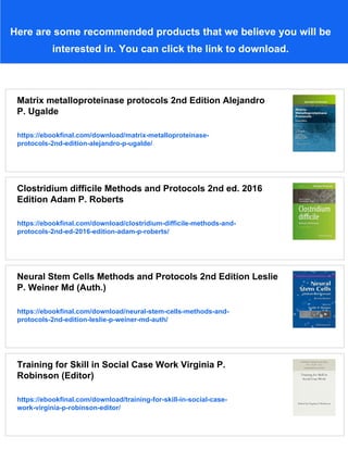 Here are some recommended products that we believe you will be
interested in. You can click the link to download.
Matrix metalloproteinase protocols 2nd Edition Alejandro
P. Ugalde
https://ebookfinal.com/download/matrix-metalloproteinase-
protocols-2nd-edition-alejandro-p-ugalde/
Clostridium difficile Methods and Protocols 2nd ed. 2016
Edition Adam P. Roberts
https://ebookfinal.com/download/clostridium-difficile-methods-and-
protocols-2nd-ed-2016-edition-adam-p-roberts/
Neural Stem Cells Methods and Protocols 2nd Edition Leslie
P. Weiner Md (Auth.)
https://ebookfinal.com/download/neural-stem-cells-methods-and-
protocols-2nd-edition-leslie-p-weiner-md-auth/
Training for Skill in Social Case Work Virginia P.
Robinson (Editor)
https://ebookfinal.com/download/training-for-skill-in-social-case-
work-virginia-p-robinson-editor/
 