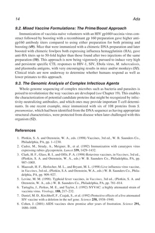 14 Ada
9.2. Mixed Vaccine Formulations: The Prime/Boost Approach
Immunization of vaccinia-naïve volunteers with an HIV gp160/vaccinia virus con-
struct followed by boosting with a recombinant gp 160 preparation gave higher anti-
gp160 antibody titers compared to using either preparation for both priming and
boosting (49). Mice that were immunized with a chimeric DNA preparation and later
boosted with chimeric fowlpox both expressing influenza hemagglutinin (HA), gave
anti-HA titers up to 50-fold higher than those found after two injections of the same
preparation (50). This approach is now being vigorously pursued to induce very high
and persistent specific CTL responses to HIV-1, SIV, Ebola virus, M. tuberculosis,
and plasmodia antigens, with very encouraging results in mice and/or monkeys (51).
Clinical trials are now underway to determine whether humans respond as well as
lower primates to this approach.
9.3. The Genomic Analysis of Complex Infectious Agents
Whole-genome sequencing of complex microbes such as bacteria and parasites is
poised to revolutionize the way vaccines are developed (see Chapter 19). This enables
the characterization of potential candidate proteins that might be recognized by infec-
tivity-neutralizing antibodies, and which ones may provide important T-cell determi-
nants. In one recent example, mice immunized with six of 108 proteins from S.
pneumoniae, which had been identified from the DNA sequence as having appropriate
structural characteristics, were protected from disease when later challenged with this
organism (52).
References
1. Plotkin, S. A. and Orenstein, W. A., eds. (1998) Vaccines, 3rd ed., W. B. Saunders Co.,
Philadelphia, PA, pp. 1–1230.
2. Cadoz, M., Strady, A., Meigner, B., et al. (1992) Immunization with canarypox virus
expressing rabies glycoprotein. Lancet 339, 1429–1432.
3. Clark, H. F., Glass, R. I., and Offit, P. A. (1998) Rotavirus vaccines, in Vaccines, 3rd ed.,
(Plotkin, S. A. and Orenstein, W. A., eds.) W. B. Saunders Co., Philadelphia, PA, pp.
987–1005.
4. Maassab, H. F., Herlocher, M. L., and Bryant, M. L. (1998) Live influenza virus vaccine,
in Vaccines, 3rd ed., (Plotkin, S.A. and Orenstein, W.A., eds.) W. B. Saunders Co., Phila-
delphia, PA, pp. 909–927.
5. Levine, M. M. (1998). Typhoid fever vaccines, in Vaccines, 3rd ed., (Plotkin, S. A. and
Orenstein, W. A., eds.) W. B. Saunders Co., Philadelphia, PA, pp. 781–814.
6. Tartaglia, J., Perkus, M. E., and Taylor, J. (1992) NYVAC: a highly attenuated strain of
vaccinia virus. Virology, 188, 217–232.
7. Daniel, M. D., Kirchhoff, F., Czajak, S., et al. (1992) Protective effects of a live attenuated
SIV vaccine with a deletion in the nef gene. Science 258, 1938–1940.
8. Cohen, J. (2001) AIDS vaccines show promise after years of frustration. Science 291,
1686–1688.
 