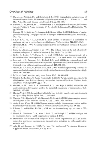 Overview of Vaccines 15
9. Daly, J. M., Wood, J. M., and Robertson, J. S. (1998) Cocirculation and divergence of
human influenza viruses, In: Textbook of Influenza (Nicholson, K. G., Webster, R. G., and
Hay, A. J.).Blackwell Science Ltd., Oxford. UK, pp. 168–180.
10. Edwards, K. M., Decker, M. D., and Mortimer, E. A. (1998) Pertussis vaccine, in Vaccines
3rd ed., (Plotkin, S. A. and Orenstein, W. A., eds.) W. B. Saunders Co., Philadelphia, PA,
pp 293–344.
11. Ramsay, M. E., Andrews, N., Keezmarsk, E. B., and Miller, E. (2001) Efficacy of menin-
gococcal serogroup C conjugate vaccine in teenagers and toddlers in England. Lancet 357,
195–196.
12. Lin, F. Y. C., Ho, V. A., Khiem, H. B., et al. (2001) The efficacy of a Salmonella Vi
conjugate vaccine in two-to-five-year-old children. N. Engl. J. Med. 344, 1263–1269.
13. Hilleman, M. R. (1992) Vaccine perspectives from the vantage of hepatitis B. Vaccine
Res. 1, 1–15.
14. Egea, E., Iglesias, A., Salazar, et al. (1991) The cellular basis for the lack of antibody
response to hepatitis B vaccine in humans. J. Exp. Med., 173, 531–542.
15. Keller, D., Koster, F. T., Marks, D. H., et al. (1994) Safety and immunogenicity of a
recombinant outer surface protein A Lyme vaccine. J. Am. Med. Assoc. 271, 1764–1768.
16. Langmuir, I. D., Bregman, D. J., Kurland, L.D., et al. (1984) An epidemiological and
clinical evaluation of Guillain-Barre syndrome reported in association with the adminis-
tration of swine influenza vaccine. J. Epidemiol. 119, 841–879.
17. Weibel, R. E., Casuta, V., Bessor, D. E., et al. (1998) Acute encephalopathy followed by
permanent brain injury or death associated with further attenuated measles vaccines. Pedi-
atrics 101, 383–387.
18. Levin, A. (2000) Vaccines today. Ann. Intern. Med. 133, 661–664.
19. Stratton, K. R., Howe, C. J., and Johnston, R. B. (1994). Adverse events associated with
childhood vaccines. Evidence bearing on causality. Institute of Medicine, National Acad-
emy Press, Washington D.C., pp. 1–464.
20. Galaska, A. M., Lauer, B. A., Henderson, R. H., and Keja, J. (1984) Indications and
contraindications for vaccines used in the expanded programme of immunization. Bull.
WHO 62, 357–366.
21. Halsey, N. A. (1993) Increased mortality following high titer measles vaccines: too much
of a good thing. Pediatr. Infect. Dis., 12, 462–465.
22. Murphy, T.V., Gargiullo, P. M., Nassoudi, M. S., et al. (2001) Intussusception among
infants given an oral rotavirus vaccine. N. Engl. J. Med., 344, 564–572.
23. Amin, J. and Wong, M. (1999) Measles, mumps, rubella immunization, autism and in-
flammatory bowel diseases: update. Communicable Disease Intelligence 23, 222.
24. Elliman, D., and Bedford, H. (2001) MMR vaccine: the continuing saga. Br. Med. J. 322,
183–184.
25. Fenner, F., Henderson, D. A., Arita, I., Jesek, Z., and Ladnyi, I. D. (1988) Smallpox and
its eradication. World Health Organization, Geneva, 1–1460.
26. Department of Vaccines and Biologicals. World Health Organization. (2000) Key ele-
ments for improving supplementary immunization activities for polio eradication.
Geneva, 1–30.
27. Ada, G. and Ramsay, A. (1997) Vaccines, Vaccination and The Immune Response.
Lippincott-Raven, Philadelphia, PA, pp. 1–247.
 