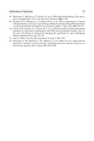 Overview of Vaccines 17
48. Hammond, J., McGarvey, P., Yusibov, B. eds. (1999) Plant biotechnology. New proce-
dures and applications. Cont. Top. Microbiol. Immunol. 240, 1–196.
49. Graham, B. S., Matthews, T. J., Belshe, R. B., et al. (1993) Augmentation of human
immunodeficiency virus type-1 neutralizing antibody by priming with gp160 recombinant
vaccinia and boosting with rgp160 in vaccinia naïve adults. J. Infect. Dis. 167, 533–537.
50. Leong, K. H., Ramsay, A. J., Morin, M. J., et al. (1995) Generation of enhanced immune
responses by consecutive immunization with DNA and recombinant fowlpox virus, in
Vaccines ‘95. (Brown, F., Chanock, R., Ginsberg, H., and Norrby, E., eds.), Cold Spring
Harbor Laboratory Press, pp. 327–331.
51. Ada, G. (2001). Vaccines and vaccination. N. Engl. J. Med. 355.
52. Wizemann, T. M., Heinrichs, J. H., Adamou, J., et al. (2001) Use of a whole genome
approach to identify vaccine molecules affording protection against Streptococcus
pneumoniae infection. Infect. Immun. 69, 1593–1598.
 