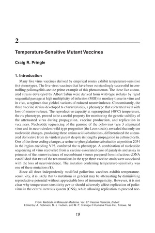 Temperature-Sensitive Mutant Vaccines 19
19
From: Methods in Molecular Medicine, Vol. 87: Vaccine Protocols, 2nd ed.
Edited by: A. Robinson, M. J. Hudson, and M. P. Cranage © Humana Press Inc., Totowa, NJ
2
Temperature-Sensitive Mutant Vaccines
Craig R. Pringle
1. Introduction
Many live virus vaccines derived by empirical routes exhibit temperature-sensitive
(ts) phenotypes. The live virus vaccines that have been outstandingly successful in con-
trolling poliomyelitis are the prime example of this phenomenon. The three live attenu-
ated strains developed by Albert Sabin were derived from wild-type isolates by rapid
sequential passage at high multiplicity of infection (MOI) in monkey tissue in vitro and
in vivo, a regimen that yielded variants of reduced neurovirulence. Concomitantly, the
three vaccine strains developed ts characteristics, a phenotype that correlated well with
loss of neurovirulence. The reproductive capacity at supraoptimal (40°C) temperature,
the rct phenotype, proved to be a useful property for monitoring the genetic stability of
the attenuated virus during propagation, vaccine production, and replication in
vaccinees. Nucleotide sequencing of the genome of the poliovirus type 3 attenuated
virus and its neurovirulent wild-type progenitor (the Leon strain), revealed that only ten
nucleotide changes, producing three amino acid substitutions, differentiated the attenu-
ated derivative from its virulent parent despite its lengthy propagation in cultured cells.
One of the three coding changes, a serine-to-phenylalanine substitution at position 2034
in the region encoding VP3, conferred the ts phenotype. A combination of nucleotide
sequencing of virus recovered from a vaccine-associated case of paralysis and assay in
primates of the neurovirulence of recombinant viruses prepared from infectious cDNA
established that two of the ten mutations in the type three vaccine strain were associated
with the loss of neurovirulence. The mutation conferring temperature-sensitivity was
one of these mutations (1).
Since all three independently modified poliovirus vaccines exhibit temperature-
sensitivity, it is likely that ts mutations in general may be attenuating by diminishing
reproductive potential without appreciable loss of inmunogenicity. However, it is not
clear why temperature-sensitivity per se should adversely affect replication of polio-
virus in the central nervous system (CNS), while allowing replication to proceed nor-
 
