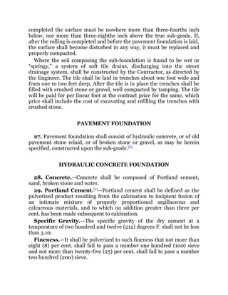 completed the surface must be nowhere more than three-fourths inch
below, nor more than three-eighths inch above the true sub-grade. If,
after the rolling is completed and before the pavement foundation is laid,
the surface shall become disturbed in any way, it must be replaced and
properly compacted.
Where the soil composing the sub-foundation is found to be wet or
“springy,” a system of soft tile drains, discharging into the street
drainage system, shall be constructed by the Contractor, as directed by
the Engineer. The tile shall be laid in trenches about one foot wide and
from one to two feet deep. After the tile is in place the trenches shall be
filled with crushed stone or gravel, well compacted by tamping. The tile
will be paid for per linear foot at the contract price for the same, which
price shall include the cost of excavating and refilling the trenches with
crushed stone.
PAVEMENT FOUNDATION
27. Pavement foundation shall consist of hydraulic concrete, or of old
pavement stone relaid, or of broken stone or gravel, as may be herein
specified, constructed upon the sub-grade.[6]
HYDRAULIC CONCRETE FOUNDATION
28. Concrete.—Concrete shall be composed of Portland cement,
sand, broken stone and water.
29. Portland Cement.[7]
—Portland cement shall be defined as the
pulverized product resulting from the calcination to incipient fusion of
an intimate mixture of properly proportioned argillaceous and
calcareous materials, and to which no addition greater than three per
cent. has been made subsequent to calcination.
Specific Gravity.—The specific gravity of the dry cement at a
temperature of two hundred and twelve (212) degrees F. shall not be less
than 3.10.
Fineness.—It shall be pulverized to such fineness that not more than
eight (8) per cent. shall fail to pass a number one hundred (100) sieve
and not more than twenty-five (25) per cent. shall fail to pass a number
two hundred (200) sieve.
 