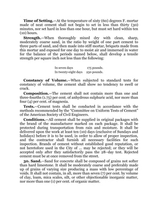 Time of Setting.—At the temperature of sixty (60) degrees F. mortar
made of neat cement shall not begin to set in less than thirty (30)
minutes, nor set hard in less than one hour, but must set hard within ten
(10) hours.
Strength.—When thoroughly mixed dry with clean, sharp,
moderately coarse sand, in the ratio by weight of one part cement to
three parts of sand, and then made into stiff mortar, briquets made from
this mortar and exposed for one day to moist air and immersed in water
for the balance of the periods named below, shall develop a tensile
strength per square inch not less than the following:
In seven days 175 pounds.
In twenty-eight days 250 pounds.
Constancy of Volume.—When subjected to standard tests for
constancy of volume, the cement shall show no tendency to swell or
crack.
Composition.—The cement shall not contain more than one and
three-fourths (1.75) per cent. of anhydrous sulphuric acid, nor more than
four (4) per cent. of magnesia.
Tests.—Cement tests shall be conducted in accordance with the
methods recommended by the “Committee on Uniform Tests of Cement”
of the American Society of Civil Engineers.
Conditions.—All cement shall be supplied in original packages with
the brand of the manufacturer marked on each package. It shall be
protected during transportation from rain and moisture. It shall be
delivered upon the work at least ten (10) days (exclusive of Sundays and
holidays) before it is to be used, in order to allow of proper inspection,
and the contractor shall furnish all necessary facilities for such
inspection. Brands of cement without established good reputation, or
not heretofore used in the City of ... may be rejected; or they will be
accepted only after they satisfactorily pass the 28–day test. Rejected
cement must be at once removed from the street.
30. Sand.—Sand for concrete shall be composed of grains not softer
than hard limestone. It shall be moderately coarse and preferably made
up of grains of varying size producing a mass with low percentage of
voids. It shall not contain, in all, more than seven (7) per cent. by volume
of clay, loam, mica scales, silt, or other objectionable inorganic matter,
nor more than one (1) per cent. of organic matter.
 