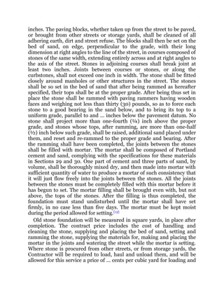 inches. The paving blocks, whether taken up from the street to be paved,
or brought from other streets or storage yards, shall be cleaned of all
adhering earth, dirt and street refuse. The blocks shall then be set on the
bed of sand, on edge, perpendicular to the grade, with their long
dimension at right angles to the line of the street, in courses composed of
stones of the same width, extending entirely across and at right angles to
the axis of the street. Stones in adjoining courses shall break joint at
least two inches. Joints between courses or stones, or along the
curbstones, shall not exceed one inch in width. The stone shall be fitted
closely around manholes or other structures in the street. The stones
shall be so set in the bed of sand that after being rammed as hereafter
specified, their tops shall be at the proper grade. After being thus set in
place the stone shall be rammed with paving rammers having wooden
faces and weighing not less than thirty (30) pounds, so as to force each
stone to a good bearing in the sand below, and to bring its top to a
uniform grade, parallel to and ... inches below the pavement datum. No
stone shall project more than one-fourth (¼) inch above the proper
grade, and stones whose tops, after ramming, are more than one-half
(½) inch below such grade, shall be raised, additional sand placed under
them, and reset and re-rammed to the proper grade and bearing. After
the ramming shall have been completed, the joints between the stones
shall be filled with mortar. The mortar shall be composed of Portland
cement and sand, complying with the specifications for these materials
in Sections 29 and 30. One part of cement and three parts of sand, by
volume, shall be thoroughly mixed dry, and then made into mortar with
sufficient quantity of water to produce a mortar of such consistency that
it will just flow freely into the joints between the stones. All the joints
between the stones must be completely filled with this mortar before it
has begun to set. The mortar filling shall be brought even with, but not
above, the tops of the stones. After the filling is thus completed, the
foundation must stand undisturbed until the mortar shall have set
firmly, in no case less than five days. The mortar must be kept moist
during the period allowed for setting.[13]
Old stone foundation will be measured in square yards, in place after
completion. The contract price includes the cost of handling and
cleaning the stone, supplying and placing the bed of sand, setting and
ramming the stone, supplying the materials for, making and placing the
mortar in the joints and watering the street while the mortar is setting.
Where stone is procured from other streets, or from storage yards, the
Contractor will be required to load, haul and unload them, and will be
allowed for this service a price of ... cents per cubic yard for loading and
 