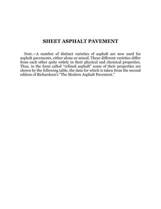 SHEET ASPHALT PAVEMENT
Note.—A number of distinct varieties of asphalt are now used for
asphalt pavements, either alone or mixed. These different varieties differ
from each other quite widely in their physical and chemical properties.
Thus, in the form called “refined asphalt” some of their properties are
shown by the following table, the data for which is taken from the second
edition of Richardson’s “The Modern Asphalt Pavement.”
 