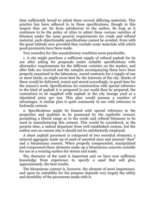 time sufficiently broad to admit these several differing materials. This
practice has been adhered to in these specifications, though in this
respect they are far from satisfactory to the author. So long as it
continues to be the policy of cities to admit these various varieties of
bitumen under the same general requirements for crude and refined
material, such objectionable specifications cannot be avoided. Even with
the great latitude now provided they exclude some materials with which
good pavements have been made.
Two remedies for this unsatisfactory condition seem practicable.
1. A city might purchase a sufficient supply of refined asphalt for its
use after asking for proposals under suitable specifications with
alternative requirements for the different varieties on the market, and
after bids are received and the samples accompanying them have been
properly examined in the laboratory, award contracts for a supply of one
or more kinds, as might seem best for the interests of the city. Stocks of
these would be delivered, tested and stored accordingly, in good time for
the season’s work. Specifications for construction with special reference
to the kind of asphalt it is proposed to use could then be prepared, the
contractors to be supplied with asphalt at the city storage yard at a
stipulated price per ton. This plan would possess a number of
advantages. A similar plan is quite commonly in use with reference to
hydraulic cement.
2. Specifications might be framed with special reference to the
properties and qualities to be possessed by the asphaltic cement,
permitting a liberal range as to the crude and refined bitumens to be
used in manufacturing this cement. This would be considered, at the
present time, a radical departure from well established custom, but the
author sees no reason why it should not be satisfactorily employed.
A sheet asphalt pavement is composed of two essential elements; a
mineral aggregate made up of sand of assorted sizes and mineral “dust”
and a bituminous cement. When properly compounded, manipulated
and compressed these elements make up a bituminous concrete suitable
for use as a wearing surface for streets and roads.
The character of the sand is important and we have now sufficient
knowledge from experience to specify a sand that will give,
approximately, the best results.
The bituminous cement is, however, the element of most importance,
and upon its suitability for the purpose depends very largely the utility
and durability of the pavements made with it.
 