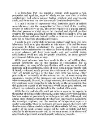 It is important that this asphaltic cement shall possess certain
properties and qualities, most of which we are now able to define
satisfactorily, but others require further practical and experimental
study, and some tests not now in use would doubtless be desirable.
It is not a matter of importance what particular crude or refined
materials enter into the composition of this cement if the resulting
product is satisfactory in use. The prime requisite is a paving cement
that shall possess in a high degree the chemical and physical qualities
required for making an asphalt pavement of the best quality. If we can
devise standards and tests that will enable us to secure such a cement we
need not be concerned about its antecedents.
It would be well worth while for paving engineers and those who have
laboratory facilities to give attention to this matter. If it shall be found
practicable to define satisfactorily the qualities the cement should
possess without reference to the materials from which it is compounded,
a great advance will have been made, and our asphalt paving
specifications could not only be greatly simplified, but much greater
precision and definiteness secured.
While great advances have been made in the art of building sheet
asphalt pavements and in the framing of specifications for its
construction, too many of the specifications still in use are antiquated,
indefinite and unsatisfactory. Some of these contain requirements that,
if literally enforced, would prevent the attainment of the best results.
They are largely survivals of the time when little was known either
practically or technically of the science and art of constructing the
pavements, outside of the promoters and contractors in the business,
who consequently dictated, in a large measure, the specifications used.
City engineers were compelled to rely largely on the presumption that
the guarantee clauses of the contracts would insure good results, and
allowed the contractor wide latitude in the conduct of the work.
While there is undoubtedly much yet to learn, even by the experts, in
the matter of the materials to be used, a quite satisfactory working basis
has been arrived at, particularly as to the practical side of the work, and
a large mass of data accumulated by study and experience is available to
the municipal engineer, and the services of independent experts is
readily obtainable. There is no longer any good reason, therefore, why
the character of the materials to be used, the methods followed, and the
quality of the work secured should not be quite definitely and fully
specified in the same manner and to the same extent as in the case of
other kinds of pavement and with equally satisfactory results.
 