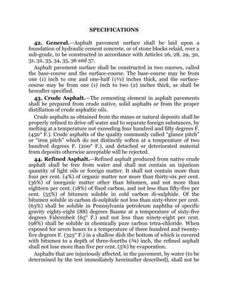 SPECIFICATIONS
42. General.—Asphalt pavement surface shall be laid upon a
foundation of hydraulic cement concrete, or of stone blocks relaid, over a
sub-grade, to be constructed in accordance with Articles 26, 28, 29, 30,
31, 32, 33, 34, 35, 36 and 37.
Asphalt pavement surface shall be constructed in two courses, called
the base-course and the surface-course. The base-course may be from
one (1) inch to one and one-half (1½) inches thick, and the surface-
course may be from one (1) inch to two (2) inches thick, as shall be
hereafter specified.
43. Crude Asphalt.—The cementing element in asphalt pavements
shall be prepared from crude native, solid asphalts or from the proper
distillation of crude asphaltic oils.
Crude asphalts as obtained from the mines or natural deposits shall be
properly refined to drive off water and to separate foreign substances, by
melting at a temperature not exceeding four hundred and fifty degrees F.
(450° F.). Crude asphalts of the quality commonly called “glance pitch”
or “iron pitch” which do not distinctly soften at a temperature of two
hundred degrees F. (200° F.), and detached or deteriorated material
from deposits otherwise acceptable will be rejected.
44. Refined Asphalt.—Refined asphalt produced from native crude
asphalt shall be free from water and shall not contain an injurious
quantity of light oils or foreign matter. It shall not contain more than
four per cent. (4%) of organic matter nor more than thirty-six per cent.
(36%) of inorganic matter other than bitumen, and not more than
eighteen per cent. (18%) of fixed carbon, and not less than fifty-five per
cent. (55%) of bitumen soluble in cold carbon di-sulphide. Of the
bitumen soluble in carbon di-sulphide not less than sixty-three per cent.
(63%) shall be soluble in Pennsylvania petroleum naphtha of specific
gravity eighty-eight (88) degrees Baume at a temperature of sixty-five
degrees Fahrenheit (65° F.) and not less than ninety-eight per cent.
(98%) shall be soluble in chemically pure carbon tetra-chloride. When
exposed for seven hours to a temperature of three hundred and twenty-
five degrees F. (325° F.) in a shallow dish the bottom of which is covered
with bitumen to a depth of three-fourths (¾) inch, the refined asphalt
shall not lose more than five per cent. (5%) by evaporation.
Asphalts that are injuriously affected, in the pavement, by water (to be
determined by the test immediately hereinafter described), shall not be
 