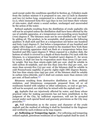 used except under the conditions specified in Section 45. Cylinders made
from the surface mixture it is proposed to use, one (1) inch in diameter
and two (2) inches long, compressed to a density of two and one-tenth
(2.1), when immersed forty-five (45) days in ten (10) times their volume
of rain-water, shall retain a sound surface, unchanged and uncorroded
by the action of the water.
Refined asphalts resulting from the distillation of crude asphaltic oils
will not be accepted unless the distillation shall have been effected by the
use of suitable apparatus, at a temperature not exceeding seven hundred
(700) degrees F. The bitumen must not be over-distilled and “cut back”
by adding oil. The product, to be acceptable, shall possess the following
qualities: It shall melt and flow at a temperature not below one hundred
and forty (140) degrees F., but below a temperature of one hundred and
eighty (180) degrees F., and when tested in the standard New York State
closed oil-testing apparatus shall not flash at a temperature below four
hundred and fifty (450) degrees F. When exposed in a shallow dish, the
bottom of which is covered to a depth of three-fourths (¾) inch with the
bitumen, to a temperature of four hundred (400) degrees F., for seven
(7) hours, it shall not lose by evaporation more than seven (7) per cent.
by weight. Not less than ninety-eight (98) per cent. shall be soluble in
cold carbon di-sulphide, and not less than sixty-five (65) per cent., nor
more than seventy-five (75) per cent. of the bitumen shall be soluble in
cold Pennsylvania naphtha of gravity eighty-eight (88) degrees Baume.
Not less than ninety-nine (99) per cent. of the bitumen shall be soluble
in carbon tetra-chloride, and it shall not contain more than sixteen (16)
per cent. of fixed carbon.[15]
Bitumens resulting from destructive distillation or from artificial
oxidation, and bituminous compounds prepared from oil or oil
residuums heated with sulphur or other substances, or coal or gas tars,
will not be accepted, nor shall they be mixed with the asphalt used.[16]
45. Asphalts that are injuriously affected by water, and those whose
practical value for making pavements has not been established, in the
judgment of the City, by sufficient experience, will not be accepted
except under such special bond and guaranty provisions as the City may
prescribe.[17]
46. Full information as to the source and character of the crude
asphalt and the method of refining it shall be furnished to the Engineer
and verified by such evidence as he may require.
47. Softening or Tempering Agent.—For softening and tempering
refined asphalt, petroleum residuum oil or liquid asphalt shall be used. It
 