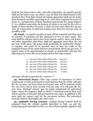 shall be free from water, coke, and other impurities. Its specific gravity
shall not be below 0.92, nor above 1.04. Its flash test (determined in the
standard New York State closed oil-testing apparatus) shall not be under
three hundred and fifty (350) degrees F., and when exposed for seven (7)
hours to a temperature of three hundred and twenty-five (325) degrees
F., in a shallow open dish, the bottom of which is covered by the oil to a
depth of three-fourths (¾) inch, it shall not lose more than five (5) per
cent. by evaporation. It shall not contain more than ten (10) per cent. of
paraffine scale.
48. Sand.—A superior quality of sand will be required and this must
be secured, if necessary, by the admixture of two or more sands. The
sand shall be silicious and so free from organic matter, mica, soft grains,
and other impurities, that these shall not aggregate more than two (2)
per cent. of the mass. The grains shall, preferably, be moderately “sharp”
or angular, and must be of assorted sizes so that the voids in the
compacted mass of dry sand shall not exceed thirty three (33) per cent. A
typical sand, to be approximated as closely as practicable, will give the
following sieve tests, the sieves being used in the order named:
3 per cent. of the whole will pass No. 200 sieve.
15 per cent. of the whole will pass No. 100 sieve.
18 per cent. of the whole will pass No. 80 sieve.
30 per cent. of the whole will pass No. 50 sieve.
24 per cent. of the whole will pass No. 30 sieve.
10 per cent. of the whole will pass No. 10 sieve.
and none will fail to pass the No. 10 sieve.[18]
49. Pulverized Stone.—This may consist of limestone or other
sound stone or sand, pulverized to such fineness that the whole will pass
the No. 50 sieve, not more than ten (10) per cent. will be retained on the
No. 100 sieve, and at least seventy (70) per cent. of it will pass the No.
200 sieve. Portland cement may be partly substituted for pulverized
stone, where the Engineer shall so direct.[19]
Portland cement thus used
will be paid for at the price bid per barrel for the same, in addition to the
price paid per square yard for the pavement surface. The pulverized
material must be thoroughly dry when used.
50. Asphaltic Paving Cement.—Asphalt Paving Cement shall be
prepared from the refined asphalt described in Sect. 44 and the
tempering agent described in Sect. 47. The refined asphalt, together with
 