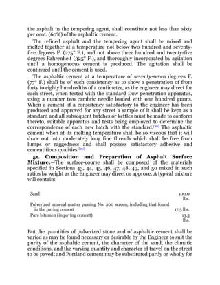 the asphalt in the tempering agent, shall constitute not less than sixty
per cent. (60%) of the asphaltic cement.
The refined asphalt and the tempering agent shall be mixed and
melted together at a temperature not below two hundred and seventy-
five degrees F. (275° F.), and not above three hundred and twenty-five
degrees Fahrenheit (325° F.), and thoroughly incorporated by agitation
until a homogeneous cement is produced. The agitation shall be
continued until the cement is used.
The asphaltic cement at a temperature of seventy-seven degrees F.
(77° F.) shall be of such consistency as to show a penetration of from
forty to eighty hundredths of a centimeter, as the engineer may direct for
each street, when tested with the standard Dow penetration apparatus,
using a number two cambric needle loaded with one hundred grams.
When a cement of a consistency satisfactory to the engineer has been
produced and approved for any street a sample of it shall be kept as a
standard and all subsequent batches or kettles must be made to conform
thereto, suitable apparatus and tests being employed to determine the
correspondence of each new batch with the standard.[20]
The asphaltic
cement when at its melting temperature shall be so viscous that it will
draw out into moderately long fine threads which shall be free from
lumps or raggedness and shall possess satisfactory adhesive and
cementitious qualities.[21]
51. Composition and Preparation of Asphalt Surface
Mixture.—The surface-course shall be composed of the materials
specified in Sections 43, 44, 45, 46, 47, 48, 49, and 50 mixed in such
ratios by weight as the Engineer may direct or approve. A typical mixture
will contain:
Sand 100.0
lbs.
Pulverized mineral matter passing No. 200 screen, including that found
in the paving cement 17.5 lbs.
Pure bitumen (in paving cement) 13.5
lbs.
But the quantities of pulverized stone and of asphaltic cement shall be
varied as may be found necessary or desirable by the Engineer to suit the
purity of the asphaltic cement, the character of the sand, the climatic
conditions, and the varying quantity and character of travel on the street
to be paved; and Portland cement may be substituted partly or wholly for
 