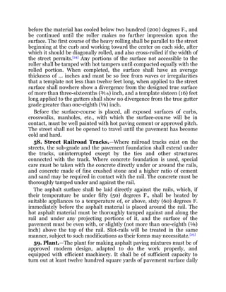 before the material has cooled below two hundred (200) degrees F., and
be continued until the roller makes no further impression upon the
surface. The first course of the heavy rolling shall be parallel to the street
beginning at the curb and working toward the center on each side, after
which it should be diagonally rolled, and also cross-rolled if the width of
the street permits.[24]
Any portions of the surface not accessible to the
roller shall be tamped with hot tampers until compacted equally with the
rolled portion. When completed, the surface shall have an average
thickness of ... inches and must be so free from waves or irregularities
that a template not less than twelve feet long, when applied to the street
surface shall nowhere show a divergence from the designed true surface
of more than three-sixteenths (³⁄₁₆) inch, and a template sixteen (16) feet
long applied to the gutters shall show no divergence from the true gutter
grade greater than one-eighth (⅛) inch.
Before the surface-course is placed, all exposed surfaces of curbs,
crosswalks, manholes, etc., with which the surface-course will be in
contact, must be well painted with hot paving cement or approved pitch.
The street shall not be opened to travel until the pavement has become
cold and hard.
58. Street Railroad Tracks.—Where railroad tracks exist on the
streets, the sub-grade and the pavement foundation shall extend under
the tracks, uninterrupted except by the ties and other structures
connected with the track. Where concrete foundation is used, special
care must be taken with the concrete directly under or around the rails,
and concrete made of fine crushed stone and a higher ratio of cement
and sand may be required in contact with the rail. The concrete must be
thoroughly tamped under and against the rail.
The asphalt surface shall be laid directly against the rails, which, if
their temperature be under fifty (50) degrees F., shall be heated by
suitable appliances to a temperature of, or above, sixty (60) degrees F.
immediately before the asphalt material is placed around the rail. The
hot asphalt material must be thoroughly tamped against and along the
rail and under any projecting portions of it, and the surface of the
pavement must be even with, or slightly (not more than one-eighth (⅛)
inch) above the top of the rail. Slot-rails will be treated in the same
manner, subject to such modifications as their forms may necessitate.[25]
59. Plant.—The plant for making asphalt paving mixtures must be of
approved modern design, adapted to do the work properly, and
equipped with efficient machinery. It shall be of sufficient capacity to
turn out at least twelve hundred square yards of pavement surface daily
 