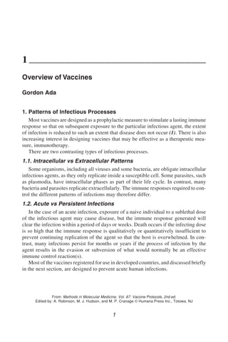 Overview of Vaccines 1
1
From: Methods in Molecular Medicine, Vol. 87: Vaccine Protocols, 2nd ed.
Edited by: A. Robinson, M. J. Hudson, and M. P. Cranage © Humana Press Inc., Totowa, NJ
1
Overview of Vaccines
Gordon Ada
1. Patterns of Infectious Processes
Most vaccines are designed as a prophylactic measure to stimulate a lasting immune
response so that on subsequent exposure to the particular infectious agent, the extent
of infection is reduced to such an extent that disease does not occur (1). There is also
increasing interest in designing vaccines that may be effective as a therapeutic mea-
sure, immunotherapy.
There are two contrasting types of infectious processes.
1.1. Intracellular vs Extracellular Patterns
Some organisms, including all viruses and some bacteria, are obligate intracellular
infectious agents, as they only replicate inside a susceptible cell. Some parasites, such
as plasmodia, have intracellular phases as part of their life cycle. In contrast, many
bacteria and parasites replicate extracellularly. The immune responses required to con-
trol the different patterns of infections may therefore differ.
1.2. Acute vs Persistent Infections
In the case of an acute infection, exposure of a naive individual to a sublethal dose
of the infectious agent may cause disease, but the immune response generated will
clear the infection within a period of days or weeks. Death occurs if the infecting dose
is so high that the immune response is qualitatively or quantitatively insufficient to
prevent continuing replication of the agent so that the host is overwhelmed. In con-
trast, many infections persist for months or years if the process of infection by the
agent results in the evasion or subversion of what would normally be an effective
immune control reaction(s).
Most of the vaccines registered for use in developed countries, and discussed briefly
in the next section, are designed to prevent acute human infections.
 
