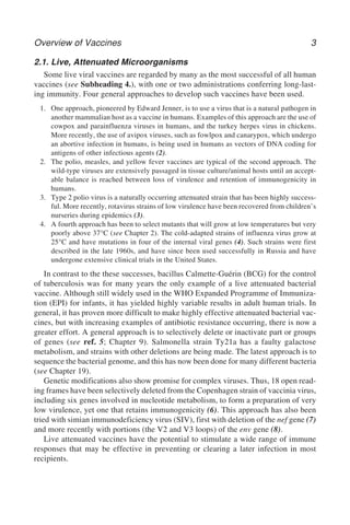 Overview of Vaccines 3
2.1. Live, Attenuated Microorganisms
Some live viral vaccines are regarded by many as the most successful of all human
vaccines (see Subheading 4.), with one or two administrations conferring long-last-
ing immunity. Four general approaches to develop such vaccines have been used.
1. One approach, pioneered by Edward Jenner, is to use a virus that is a natural pathogen in
another mammalian host as a vaccine in humans. Examples of this approach are the use of
cowpox and parainfluenza viruses in humans, and the turkey herpes virus in chickens.
More recently, the use of avipox viruses, such as fowlpox and canarypox, which undergo
an abortive infection in humans, is being used in humans as vectors of DNA coding for
antigens of other infectious agents (2).
2. The polio, measles, and yellow fever vaccines are typical of the second approach. The
wild-type viruses are extensively passaged in tissue culture/animal hosts until an accept-
able balance is reached between loss of virulence and retention of immunogenicity in
humans.
3. Type 2 polio virus is a naturally occurring attenuated strain that has been highly success-
ful. More recently, rotavirus strains of low virulence have been recovered from children’s
nurseries during epidemics (3).
4. A fourth approach has been to select mutants that will grow at low temperatures but very
poorly above 37°C (see Chapter 2). The cold-adapted strains of influenza virus grow at
25°C and have mutations in four of the internal viral genes (4). Such strains were first
described in the late 1960s, and have since been used successfully in Russia and have
undergone extensive clinical trials in the United States.
In contrast to the these successes, bacillus Calmette-Guérin (BCG) for the control
of tuberculosis was for many years the only example of a live attenuated bacterial
vaccine. Although still widely used in the WHO Expanded Programme of Immuniza-
tion (EPI) for infants, it has yielded highly variable results in adult human trials. In
general, it has proven more difficult to make highly effective attenuated bacterial vac-
cines, but with increasing examples of antibiotic resistance occurring, there is now a
greater effort. A general approach is to selectively delete or inactivate part or groups
of genes (see ref. 5; Chapter 9). Salmonella strain Ty21a has a faulty galactose
metabolism, and strains with other deletions are being made. The latest approach is to
sequence the bacterial genome, and this has now been done for many different bacteria
(see Chapter 19).
Genetic modifications also show promise for complex viruses. Thus, 18 open read-
ing frames have been selectively deleted from the Copenhagen strain of vaccinia virus,
including six genes involved in nucleotide metabolism, to form a preparation of very
low virulence, yet one that retains immunogenicity (6). This approach has also been
tried with simian immunodeficiency virus (SIV), first with deletion of the nef gene (7)
and more recently with portions (the V2 and V3 loops) of the env gene (8).
Live attenuated vaccines have the potential to stimulate a wide range of immune
responses that may be effective in preventing or clearing a later infection in most
recipients.
 