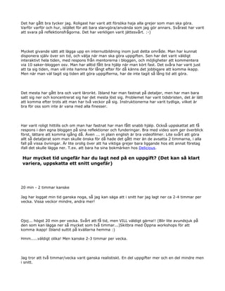 Det har gått bra tycker jag. Roligast har varit att försöka haja alla grejer som man ska göra.
Varför varför och hur, istället för att bara slarvgöra/använda som jag gör annars. Svårast har varit
att svara på reflektionsfrågorna. Det har verkligen varit jättesvårt. :-)




Mycket givande sätt att lägga upp en internutbildning inom just detta område. Man har kunnat
disponera själv över sin tid, och välja när man ska göra uppgiften. Sen har det varit väldigt
interaktivt hela tiden, med respons från mentorerna i bloggen, och möjligheter att kommentera
via 10 saker-bloggen osv. Man har alltid fått bra hjälp när man kört fast. Det svåra har varit just
att ta sig tiden, man vill inte hamna för långt efter för då känns det jobbigare att komma ikapp.
Men när man väl tagit sig tiden att göra uppgifterna, har de inte tagit så lång tid att göra.




Det mesta har gått bra och varit lärorikt. Ibland har man fastnat på detaljer, men har man bara
satt sig ner och koncentrerat sig har det mesta löst sig. Problemet har varit tidsbristen, det är lätt
att komma efter trots att man har två veckor på sig. Instruktionerna har varit tydliga, vilket är
bra för oss som inte är vana med alla finesser.




Har varit roligt hittills och om man har fastnat har man fått snabb hjälp. Också uppskattat att få
respons i den egna bloggen på sina reflektioner och funderingar. Bra med video som ger överblick
först, lättare att komma igång då. Även ... in plain english är bra videofilmer. Lite svårt att göra
allt så detaljerat som man skulle önska för då hade det gått mer än de avsatta 2 timmarna, i alla
fall på vissa övningar. Är lite orolig över att ha viktiga grejer bara liggande hos ett annat företag
ifall det skulle lägga ner. T.ex. att bara ha sina bokmärken hos Delicious.

Hur mycket tid ungefär har du lagt ned på en uppgift? (Det kan så klart
variera, uppskatta ett snitt ungefär)




20 min - 2 timmar kanske

Jag har loggat min tid ganska noga, så jag kan säga att i snitt har jag lagt ner ca 2-4 timmar per
vecka. Vissa veckor mindre, andra mer!




Ojoj... högst 20 min per vecka. Svårt att få tid, men VILL väldigt gärna!! (Blir lite avundsjuk på
den som kan lägga ner så mycket som två timmar...)Skitbra med Öppna workshops för att
komma ikapp! Ibland suttit på kvällarna hemma :)

Hmm.....väldigt olika! Men kanske 2-3 timmar per vecka.




Jag tror att två timmar/vecka varit ganska realistiskt. En del uppgifter mer och en del mindre men
i snitt.
 