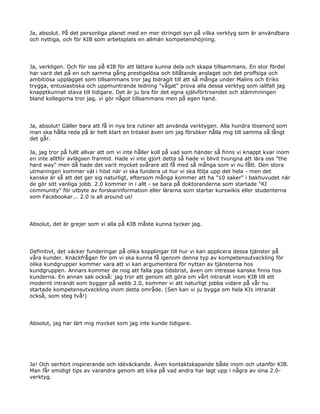 Ja, absolut. På det personliga planet med en mer stringet syn på vilka verktyg som är användbara
och nyttiga, och för KIB som arbetsplats en allmän kompetenshöjning.




Ja, verkligen. Och för oss på KIB för att lättare kunna dela och skapa tillsammans. En stor fördel
har varit det på en och samma gång prestigelösa och tillåtande anslaget och det proffsiga och
ambitiösa upplägget som tillsammans tror jag bidragit till att så många under Malins och Eriks
trygga, entusiastiska och uppmuntrande ledning "vågat" prova alla dessa verktyg som iallfall jag
knapptkunnat stava till tidigare. Det är ju bra för det egna självförtroendet och stämmningen
bland kollegorna tror jag, vi gör något tillsammans men på egen hand.




Ja, absolut! Gäller bara att få in nya bra rutiner att använda verktygen. Alla hundra lösenord som
man ska hålla reda på är helt klart en tröskel även om jag försöker hålla mig till samma så långt
det går.

Ja, jag tror på fullt allvar att om vi inte håller koll på vad som händer så finns vi knappt kvar inom
en inte alltför avlägsen framtid. Hade vi inte gjort detta så hade vi blivit tvungna att lära oss "the
hard way" men då hade det varit mycket svårare att få med så många som vi nu fått. Den stora
utmaningen kommer väl i höst när vi ska fundera ut hur vi ska följa upp det hela - men det
kanske är så att det ger sig naturligt, eftersom många kommer att ha "10 saker" i bakhuvudet när
de gör sitt vanliga jobb. 2.0 kommer in i allt - se bara på doktoranderna som startade "KI
community" för utbyte av forskarinformation eller lärarna som startar kurswikis eller studenterna
som Facebookar... 2.0 is all around us!




Absolut, det är grejer som vi alla på KIB måste kunna tycker jag.




Definitivt, det väcker funderingar på olika kopplingar till hur vi kan applicera dessa tjänster på
våra kunder. Knäckfrågan för om vi ska kunna få igenom denna typ av kompetensutveckling för
olika kundgrupper kommer vara att vi kan argumentera för nyttan av tjänsterna hos
kundgruppen. Annars kommer de nog att falla pga tidsbrist, även om intresse kanske finns hos
kunderna. En annan sak också: jag tror att genom att göra om vårt intranät inom KIB till ett
modernt intranät som bygger på webb 2.0, kommer vi att naturligt jobba vidare på vår nu
startade kompetensutveckling inom detta område. (Sen kan vi ju bygga om hela KIs intranät
också, som steg två!)




Absolut, jag har lärt mig mycket som jag inte kunde tidigare.




Ja! Och oerhört inspirerande och idéväckande. Även kontaktskapande både inom och utanför KIB.
Man får smidigt tips av varandra genom att kika på vad andra har lagt upp i några av sina 2.0-
verktyg.
 