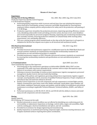 Resume of: Jesse Lopez
Experience:
Boeing/AAC (A Boeing Affiliate) Dec. 2001- Mar. 2005; Aug. 2013- July 2016
Production Supervisor/Quality Control Inspector
F-15 SR Production Program
 Performing Quality Inspections while in process and end item close ups initiating discrepancies
before final sell to Final Quality, primary contractor and DCMA. Responsible for ensuring those
employees follow company policies and procedures for safety and in the production, and painting of
F-15 SR Wings.
 Production supervisor streamline the production processes, improving operating efficiency, contain
costs, identifying unfavorable trends and taking corrective action, decrease errors, meet deadlines
and overall responsibly for personnel assigned. Planning, organizing and coordinating manufacturing
floor assembly activities. Ensuring production schedules are attained daily while meeting safety
requirements, cost, and Quality objectives.
 This was a startup program which entailed hands on the ship set by the Supervisor in all aspects as
validation for the first two shipsets was in place so all structural and mechanical installs.
DS2/DynCorp International Feb. 2013- Aug. 2013
Aircraft Mechanic
 Provided structural and maintenance support for a modification team for the UH60 Black Hawk and
assured customer standards are maintained by ensuring that workmanship standards and
specifications are met and delivered product is compliant.
 Provided maintenance support on CH47 Chinooks and assured customer standards are maintained
by ensuring that workmanship standards and specifications are met and delivered product is
compliant
L-3 Communications April 2005- June 2013
Team Lead/Quality Inspector/Site Supervisor
 Overseeing day to day maintenance operations on deliverables UH60M, AH64, CH47 on time
continually 25% under man hours allowable by the customer with no major discrepancies upon
delivery in accordance with contract requirements
 Utilizing an extensive knowledge of aviation project maintenance, logistics management, personnel
management, Quality Control, and team leadership building
 Knowledge of the policies and regulations governing military force requirements, logistics support
concepts, assuring Quality control, assurance of qualified Technical Inspectors, Proper compliance of
all technical data and materials utilized at all levels
 Quality Control inspections on aircraft components and sub components to include flight controls,
engines, transmissions, gear boxes, main rotor blades and heads, swash plates, input modules, tail
rotor blades, stabilators, hydraulic pumps and modules, with the ability to troubleshoot and perform
maintenance according to applicable Technical Manuals, Technical bulletins, ASAM’s, and Safety of
Flight.
 Performed maintenance on OH-58, CH-47, AH-64, and UH-60 with the ability to remove and install
many aircraft components and sub components.
Boeing April 1991- Dec. 2001
Quality Inspector
KC135 (Boeing 707 Commercial Aircraft)
 Worked extensively to ensure workflow was not affected by identifying non-conforming parts for
serviceability or replacement. Inspections on fuselage, control cables, engine sub-assemblies, flight
controls, landing gear, electrical installations and splices, and sub- assemblies.
 Provided local assistance for design engineering and manufacturing.
 Quality Inspections on machined parts having compound angles, numerous exacting tolerances, and
irregular machined surfaces requiring three-plane coordination.
 