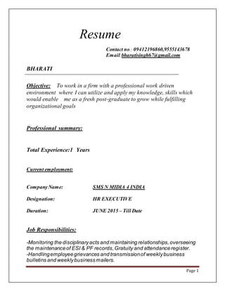 Page 1
Resume
Contact no.: 09412196860,9555143678
Email:bharatisingh67@gmail.com
BHARATI
Objective: To work in a firm with a professional work driven
environment where I can utilize and apply my knowledge, skills which
would enable me as a fresh post-graduate to grow while fulfilling
organizational goals
Professional summary:
Total Experience:1 Years
Current employment:
CompanyName: SMS N MIDIA 4 INDIA
Designation: HR EXECUTIVE
Duration: JUNE 2015 – Till Date
Job Responsibilities:
-Monitoring the disciplinaryacts and maintaining relationships,overseeing
the maintenanceof ESI & PF records,Gratuity and attendanceregister.
-Handlingemployeegrievances and transmissionof weeklybusiness
bulletins and weeklybusinessmailers.
 