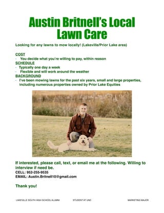 Austin Britnell’s Local
Lawn Care
Looking for any lawns to mow locally! (Lakeville/Prior Lake area)
COST
• You decide what you’re willing to pay, within reason
SCHEDULE
• Typically one day a week
• Flexible and will work around the weather
BACKGROUND
• I’ve been mowing lawns for the past six years, small and large properties,
including numerous properties owned by Prior Lake Equities
If interested, please call, text, or email me at the following. Willing to
interview if need be.
CELL: 952-255-9535
EMAIL: Austin.Britnell10@gmail.com
Thank you!
LAKEVILLE SOUTH HIGH SCHOOL ALUMNI STUDENT AT UND MARKETING MAJOR
 