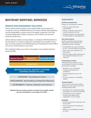 WHITEHAT SENTINEL SERVICES
WEBSITE RISK MANAGEMENT SOLUTIONS
Prevent website attacks using the most complete Web security solution for
companies of any size. WhiteHat Sentinel, the industry’s leading SaaS application
security testing platform, protects some of the largest companies in the world,
including leading banks, software companies, online retailers, and consumer
products manufacturers.
Unlike traditional website scanning software or consultants, WhiteHat Sentinel is
the only solution to combine an advanced, cloud-based security platform with a
team of security engineers—the WhiteHat Security Threat Research Center (TRC)—
who act as a critical extension of your team.
This combination helps secure sites in the toughest, most regulated industries
across the Web.
WhiteHat Security provides solutions to identify and remediate website
security vulnerabilities in every stage of the SDLC.
HIGHLIGHTS
Continuous Assessment
Always-on risk assessment delivers:
•  Alerts for newly discovered
vulnerabilities
•  Metrics to identify improvement in
security measures over time
•  Automatic detection and assessment
of code changes to web applications
Zero False Positives
Verified, prioritized results eliminate
false positives and streamlines the
remediation process, including:
•  Vulnerabilities are custom prioritized
by risk – pin-points high priority issues
•  Clear actions and notifications for
fixing issues
•  Eliminate triage of false positives and
save valuable developer time and
resources
Threat Research Center
WhiteHat Security Engineers serve
as an extension of your own website
security team, providing:
•  Answers to your vulnerability
questions and guidance on
remediation
•  Active management of your risk
posture
•  Proof of concepts for vulnerability
exploits
Trending Analysis
Tracks real time and historical data to
measure your risk exposure over time.
Trending analysis offers:
•  At-a-glance view of exposure ratings
and progress at closing vulnerabilities
•  Comparison of your company’s
security profile against other
organizations in your industry
Scalability
•  Customers range from start-ups to the
Fortune 500
•  Tens of thousands of simultaneous
assessments
•  Millions of vulnerabilities processed
per week
DATA SHEET
WHITEHAT SENTINEL SECURITY PLATFORM
COVERAGE ACROSS THE SDLC
EXPERTISE: Threat Research Center
INTELLIGENCE: Security Metrics and Real-Time Reporting
ACCESSIBILITY: Anytime / Anywhere via the Internet
Sentinel Source Sentinel PL Sentinel BE/SE/PE
Sentinel Mobile
 