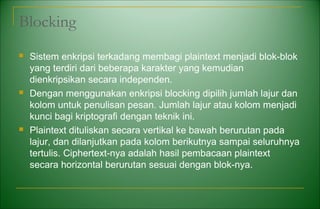 Blocking
 Sistem enkripsi terkadang membagi plaintext menjadi blok-blok
yang terdiri dari beberapa karakter yang kemudian
dienkripsikan secara independen.
 Dengan menggunakan enkripsi blocking dipilih jumlah lajur dan
kolom untuk penulisan pesan. Jumlah lajur atau kolom menjadi
kunci bagi kriptografi dengan teknik ini.
 Plaintext dituliskan secara vertikal ke bawah berurutan pada
lajur, dan dilanjutkan pada kolom berikutnya sampai seluruhnya
tertulis. Ciphertext-nya adalah hasil pembacaan plaintext
secara horizontal berurutan sesuai dengan blok-nya.
 