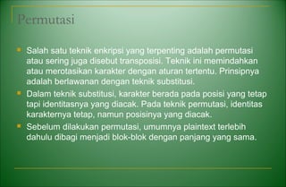Permutasi
 Salah satu teknik enkripsi yang terpenting adalah permutasi
atau sering juga disebut transposisi. Teknik ini memindahkan
atau merotasikan karakter dengan aturan tertentu. Prinsipnya
adalah berlawanan dengan teknik substitusi.
 Dalam teknik substitusi, karakter berada pada posisi yang tetap
tapi identitasnya yang diacak. Pada teknik permutasi, identitas
karakternya tetap, namun posisinya yang diacak.
 Sebelum dilakukan permutasi, umumnya plaintext terlebih
dahulu dibagi menjadi blok-blok dengan panjang yang sama.
 