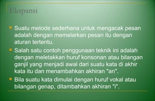 Ekspansi
 Suatu metode sederhana untuk mengacak pesan
adalah dengan memelarkan pesan itu dengan
aturan tertentu.
 Salah satu contoh penggunaan teknik ini adalah
dengan meletakkan huruf konsonan atau bilangan
ganjil yang menjadi awal dari suatu kata di akhir
kata itu dan menambahkan akhiran "an".
 Bila suatu kata dimulai dengan huruf vokal atau
bilangan genap, ditambahkan akhiran "i".
 