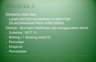 TUGAS KE-2
Diketahui plain text :
UJIAN SISTEM KEAMANAN KOMPUTER
DILAKSANAKAN PADA HARI SENIN
Ditanya : Apa hasil chiphernya, jika menggunakan teknik :
1. Subsitusi : ROT 13
2. Bloking ( 1 blocking terdiri 6)
3. Permutasi
4. Ekspansi
5. Pemamptan
 