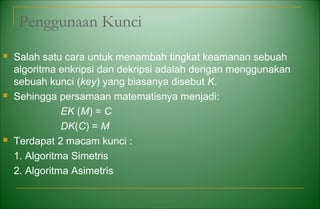 Penggunaan Kunci
 Salah satu cara untuk menambah tingkat keamanan sebuah
algoritma enkripsi dan dekripsi adalah dengan menggunakan
sebuah kunci (key) yang biasanya disebut K.
 Sehingga persamaan matematisnya menjadi:
EK (M) = C
DK(C) = M
 Terdapat 2 macam kunci :
1. Algoritma Simetris
2. Algoritma Asimetris
 