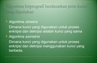 Algoritma kriptografi berdasarkan jenis kunci
yang digunakan
 Algoritma simetris
Dimana kunci yang digunakan untuk proses
enkripsi dan dekripsi adalah kunci yang sama
 Algoritma asimetris
Dimana kunci yang digunakan untuk proses
enkripsi dan dekripsi menggunakan kunci yang
berbeda.
 