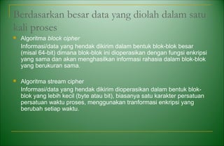 Berdasarkan besar data yang diolah dalam satu
kali proses
 Algoritma block cipher
Informasi/data yang hendak dikirim dalam bentuk blok-blok besar
(misal 64-bit) dimana blok-blok ini dioperasikan dengan fungsi enkripsi
yang sama dan akan menghasilkan informasi rahasia dalam blok-blok
yang berukuran sama.
 Algoritma stream cipher
Informasi/data yang hendak dikirim dioperasikan dalam bentuk blok-
blok yang lebih kecil (byte atau bit), biasanya satu karakter persatuan
persatuan waktu proses, menggunakan tranformasi enkripsi yang
berubah setiap waktu.
 