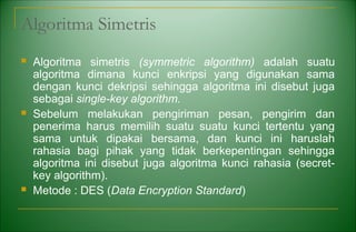 Algoritma Simetris
 Algoritma simetris (symmetric algorithm) adalah suatu
algoritma dimana kunci enkripsi yang digunakan sama
dengan kunci dekripsi sehingga algoritma ini disebut juga
sebagai single-key algorithm.
 Sebelum melakukan pengiriman pesan, pengirim dan
penerima harus memilih suatu suatu kunci tertentu yang
sama untuk dipakai bersama, dan kunci ini haruslah
rahasia bagi pihak yang tidak berkepentingan sehingga
algoritma ini disebut juga algoritma kunci rahasia (secret-
key algorithm).
 Metode : DES (Data Encryption Standard)
 