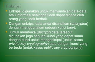 Enkripsi
 Enkripsi digunakan untuk menyandikan data-data
atau informasi sehingga tidak dapat dibaca oleh
orang yang tidak berhak.
 Dengan enkripsi data anda disandikan (encrypted)
dengan menggunakan sebuah kunci (key).
 Untuk membuka (decrypt) data tersebut
digunakan juga sebuah kunci yang dapat sama
dengan kunci untuk mengenkripsi (untuk kasus
private key cryptography) atau dengan kunci yang
berbeda (untuk kasus public key cryptography).
 
