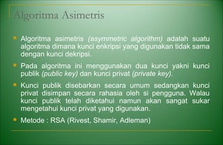 Algoritma Asimetris
 Algoritma asimetris (asymmetric algorithm) adalah suatu
algoritma dimana kunci enkripsi yang digunakan tidak sama
dengan kunci dekripsi.
 Pada algoritma ini menggunakan dua kunci yakni kunci
publik (public key) dan kunci privat (private key).
 Kunci publik disebarkan secara umum sedangkan kunci
privat disimpan secara rahasia oleh si pengguna. Walau
kunci publik telah diketahui namun akan sangat sukar
mengetahui kunci privat yang digunakan.
 Metode : RSA (Rivest, Shamir, Adleman)
 