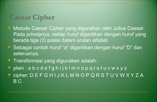 Caesar Cipher
 Metode Caesar Cipher yang digunakan oleh Julius Caesar.
Pada prinsipnya, setiap huruf digantikan dengan huruf yang
berada tiga (3) posisi dalam urutan alfabet.
 Sebagai contoh huruf “a” digantikan dengan huruf “D” dan
seterusnya.
 Transformasi yang digunakan adalah:
 plain : a b c d e f g h i j k l m n o p q r s t u v w x y z
 cipher: D E F G H I J K L M N O P Q R S T U V W X Y Z A
B C
 