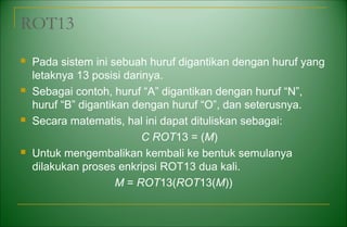ROT13
 Pada sistem ini sebuah huruf digantikan dengan huruf yang
letaknya 13 posisi darinya.
 Sebagai contoh, huruf “A” digantikan dengan huruf “N”,
huruf “B” digantikan dengan huruf “O”, dan seterusnya.
 Secara matematis, hal ini dapat dituliskan sebagai:
C ROT13 = (M)
 Untuk mengembalikan kembali ke bentuk semulanya
dilakukan proses enkripsi ROT13 dua kali.
M = ROT13(ROT13(M))
 