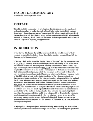 PSALM 123 COMME
TARY 
Written and edited by Glenn Pease 
PREFACE 
The object of this commentary is to bring together the comments of a number of 
authors in one place to make the study of this Psalm easier for the Bible student. 
Sometimes I do not have the author's name, and if it is known and told to me, I will 
give credit where it is due. If there is any author who does not wish his wisdom to be 
included in this study, I will remove it when that author expresses his wish to have it 
removed. My e-mail is glenn_p86@yahoo.com 
I
TRODUCTIO
 
1. Calvin, “In this Psalm, the faithful oppressed with the cruel tyranny of their 
enemies, beseech God to deliver them, there being no other source of hope left for 
them except in his protection.” 
2. Barnes, “This psalm is entitled simply “Song of Degrees.” See the notes at the title 
of Psa_120:1-7. 
othing is intimated in regard to the authorship of the psalm, or to 
the occasion on which it was composed. The only circumstance which throws any 
light on its origin is the statement in Psa_123:4, that the author and his friends - the 
people of God referred to in the psalm - were exposed to derision and contempt for 
their attachment to religion, especially the contempt and reproach of those who 
were in circumstances of ease and affluence, or who were in the more elevated ranks 
of life. This might accord well with the condition of the exiles returning from 
Babylon, or with the condition of the returned captives when rebuilding the walls of 
the city, and when they met with scorn and contempt from the Samaritans and the 
Ammonites; from Sanballat and Tobiah; from the Arabians and the Ashdodites 

eh_4:1-8; but there is no certain evidence that the psalm was composed on that 
occasion. The pious Hebrews of antiquity - David and others - and the people of God 
at all times have been too much exposed to this kind of treatment to make the mere 
applicability of the psalm to that particular time a reason for concluding that it 
must have been composed then; and it is now impossible to determine by whom, or 
on what occasion it was composed. It refers to what may occur in any age of the 
world; and it expresses the proper feelings of piety at all times when we are, on 
account of our religion, exposed to “the scorning of those that are at ease, and to the 
contempt of the proud.” 
3. Spurgeon, “A Song of degrees. We are climbing. The first step (Ps. 120) saw us 
lamenting our troublesome surroundings, and the next saw us lifting our eyes to the 
 